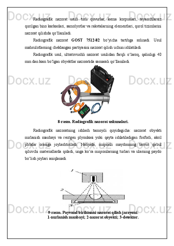 Radiografik   nazorat   usuli   turli   quvurlar,   kema   korpuslari,   tayanchlarsiz
qurilgan bino karkaslari, samolyotlar va raketalarning elementlari, qurol tizimlarini
nazorat qilishda qo llaniladi. ʻ
Radiografik   nazorat   GOST   7512-82   bo yicha   tartibga   solinadi.   Usul	
ʻ
mahsulotlarning cheklangan partiyasini nazorat qilish uchun ishlatiladi. 
Radiografik   usul,   ultratovushli   nazorat   usulidan   farqli   o laroq,   qalinligi   40	
ʻ
mm dan kam bo lgan obyektlar nazoratida samarali qo llaniladi.	
ʻ ʻ
8-rasm. Radiografik nazorat uskunalari.
Radiografik   nazoratning   ishlash   tamoyili   quyidagicha:   nazorat   obyekti
nurlanish   manbayi   va   rentgen   plyonkasi   yoki   qayta   ishlatiladigan   fosforli,   akril
plitalar   orasiga   joylashtiriladi.   Natijada,   nuqsonli   maydonning   tasviri   qabul
qiluvchi  materiallarda qoladi, unga ko ra nuqsonlarning turlari  va ularning paydo	
ʻ
bo‘lish joylari aniqlanadi.
9-rasm. Payvand birikmani nazorat qilish jarayoni:
1-nurlanish manbayi; 2-nazorat obyekti; 3-detektor.