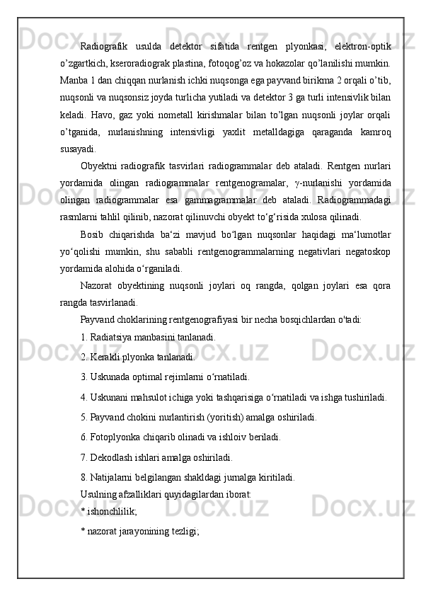 Radiografik   usulda   detektor   sifatida   rentgen   plyonkasi,   elektron-optik
o’zgartkich, kseroradiograk plastina, fotoqog’oz va hokazolar qo’lanilishi mumkin.
Manba 1 dan chiqqan nurlanish ichki nuqsonga ega payvand birikma 2 orqali o’tib,
nuqsonli va nuqsonsiz joyda turlicha yutiladi va detektor 3 ga turli intensivlik bilan
keladi.   Havo,   gaz   yoki   nometall   kirishmalar   bilan   to’lgan   nuqsonli   joylar   orqali
o’tganida,   nurlanishning   intensivligi   yaxlit   metalldagiga   qaraganda   kamroq
susayadi. 
Obyektni   radiografik   tasvirlari   radiogrammalar   deb   ataladi.   Rentgen   nurlari
yordamida   olingan   radiogrammalar   rentgenogramalar ,   γ -nurlanishi   yordamida
olingan   radiogrammalar   esa   gammagrammalar   deb   ataladi.   Radiogrammadagi
rasmlarni tahlil qilinib, nazorat qilinuvchi obyekt to‘g‘risida xulosa qilinadi. 
Bosib   chiqarishda   ba‘zi   mavjud   bo lgan   nuqsonlar   haqidagi   ma‘lumotlarʻ
yo qolishi   mumkin,   shu   sababli   rentgenogrammalarning   negativlari   negatoskop	
ʻ
yordamida alohida o rganiladi. 	
ʻ
Nazorat   obyektining   nuqsonli   joylari   oq   rangda,   qolgan   joylari   esa   qora
rangda tasvirlanadi. 
Payvand choklarining rentgenografiyasi bir necha bosqichlardan o'tadi: 
1. Radiatsiya manbasini tanlanadi. 
2. Kerakli plyonka tanlanadi. 
3. Uskunada optimal rejimlarni o rnatiladi. 	
ʻ
4. Uskunani mahsulot ichiga yoki tashqarisiga o rnatiladi va ishga tushiriladi. 	
ʻ
5. Payvand chokini nurlantirish (yoritish) amalga oshiriladi. 
6. Fotoplyonka chiqarib olinadi va ishloiv beriladi. 
7. Dekodlash ishlari amalga oshiriladi. 
8. Natijalarni belgilangan shakldagi jurnalga kiritiladi. 
Usulning afzalliklari quyidagilardan iborat:
* ishonchlilik; 
* nazorat jarayonining tezligi;