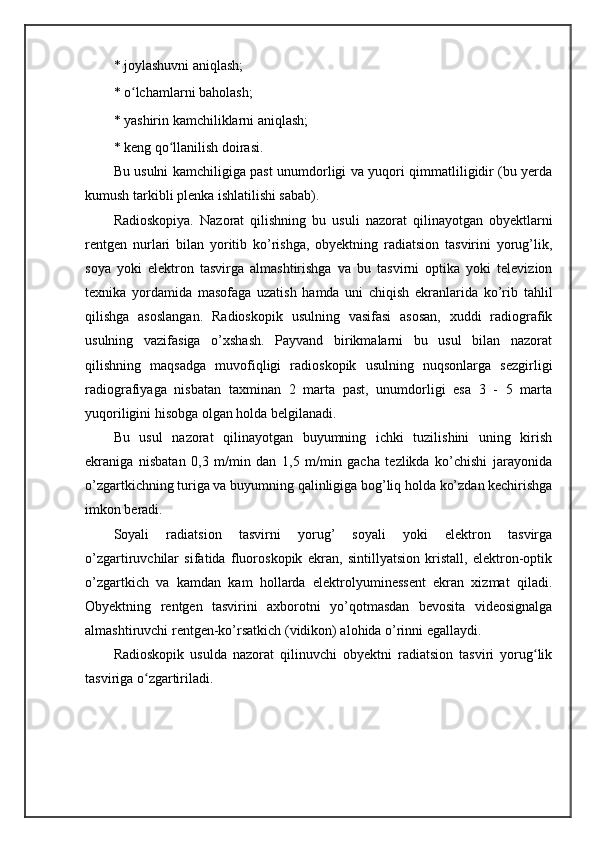 * joylashuvni aniqlash; 
* o lchamlarni baholash; ʻ
* yashirin kamchiliklarni aniqlash; 
* keng qo llanilish doirasi. 	
ʻ
Bu usulni kamchiligiga past unumdorligi va yuqori qimmatliligidir (bu yerda
kumush tarkibli plenka ishlatilishi sabab).
Radioskopiya .   Nazorat   qilishning   bu   usuli   nazorat   qilinayotgan   obyektlarni
rentgen   nurlari   bilan   yoritib   ko’rishga,   obyektning   radiatsion   tasvirini   yorug’lik,
soya   yoki   elektron   tasvirga   almashtirishga   va   bu   tasvirni   optika   yoki   televizion
texnika   yordamida   masofaga   uzatish   hamda   uni   chiqish   ekranlarida   ko’rib   tahlil
qilishga   asoslangan.   Radioskopik   usulning   vasifasi   asosan,   xuddi   radiografik
usulning   vazifasiga   o’xshash.   Payvand   birikmalarni   bu   usul   bilan   nazorat
qilishning   maqsadga   muvofiqligi   radioskopik   usulning   nuqsonlarga   sezgirligi
radiografiyaga   nisbatan   taxminan   2   marta   past,   unumdorligi   esa   3   -   5   marta
yuqoriligini hisobga olgan holda belgilanadi. 
Bu   usul   nazorat   qilinayotgan   buyumning   ichki   tuzilishini   uning   kirish
ekraniga   nisbatan   0,3   m/min   dan   1,5   m/min   gacha   tezlikda   ko’chishi   jarayonida
o’zgartkichning turiga va buyumning qalinligiga bog’liq holda ko’zdan kechirishga
imkon beradi. 
Soyali   radiatsion   tasvirni   yorug’   soyali   yoki   elektron   tasvirga
o’zgartiruvchilar   sifatida   fluoroskopik   ekran,   sintillyatsion   kristall,   elektron-optik
o’zgartkich   va   kamdan   kam   hollarda   elektrolyuminessent   ekran   xizmat   qiladi.
Obyektning   rentgen   tasvirini   axborotni   yo’qotmasdan   bevosita   videosignalga
almashtiruvchi rentgen-ko’rsatkich (vidikon) alohida o’rinni egallaydi. 
Radioskopik   usulda   nazorat   qilinuvchi   obyektni   radiatsion   tasviri   yorug lik	
ʻ
tasviriga o zgartiriladi. 	
ʻ 