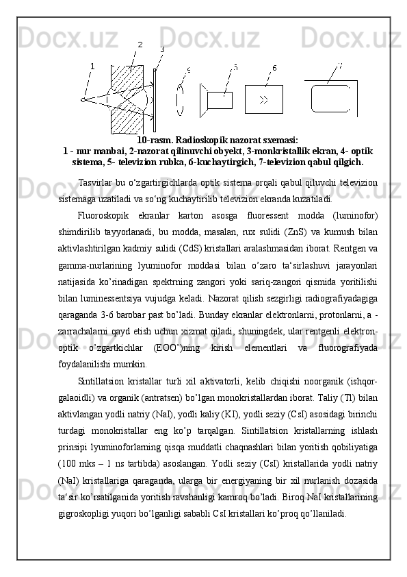 10-rasm. Radioskopik nazorat sxemasi:
1 - nur manbai, 2-nazorat qilinuvchi obyekt, 3-monkristallik ekran, 4- optik
sistema, 5- televizion rubka, 6-kuchaytirgich, 7-televizion qabul qilgich.
Tasvirlar  bu o‘zgartirgichlarda optik sistema orqali qabul  qiluvchi televizion
sistemaga uzatiladi va so‘ng kuchaytirilib televizion ekranda kuzatiladi. 
Fluoroskopik   ekranlar   karton   asosga   fluoressent   modda   (luminofor)
shimdirilib   tayyorlanadi,   bu   modda,   masalan,   rux   sulidi   (ZnS)   va   kumush   bilan
aktivlashtirilgan kadmiy sulidi (CdS) kristallari aralashmasidan iborat. Rentgen va
gamma-nurlarining   lyuminofor   moddasi   bilan   o’zaro   ta‘sirlashuvi   jarayonlari
natijasida   ko’rinadigan   spektrning   zangori   yoki   sariq-zangori   qismida   yoritilishi
bilan luminessentsiya  vujudga keladi. Nazorat qilish sezgirligi  radiografiyadagiga
qaraganda 3-6 barobar past bo’ladi. Bunday ekranlar elektronlarni, protonlarni, a -
zarrachalarni  qayd etish uchun xizmat  qiladi, shuningdek, ular  rentgenli  elektron-
optik   o’zgartkichlar   (EOO’)ning   kirish   elementlari   va   fluorografiyada
foydalanilishi mumkin. 
Sintillatsion   kristallar   turli   xil   aktivatorli,   kelib   chiqishi   noorganik   (ishqor-
galaoidli) va organik (antratsen) bo’lgan monokristallardan iborat. Taliy (Tl) bilan
aktivlangan yodli natriy (NaI), yodli kaliy (KI), yodli seziy (CsI) asosidagi birinchi
turdagi   monokristallar   eng   ko’p   tarqalgan.   Sintillatsion   kristallarning   ishlash
prinsipi  lyuminoforlarning qisqa  muddatli  chaqnashlari  bilan yoritish  qobiliyatiga
( 100   mks   –   1   ns   tartibda)   asoslangan.   Yodli   seziy   (CsI)   kristallarida   yodli   natriy
(NaI)   kristallariga   qaraganda,   ularga   bir   energiyaning   bir   xil   nurlanish   dozasida
ta‘sir ko’rsatilganida yoritish ravshanligi kamroq bo’ladi. Biroq NaI kristallarining
gigroskopligi yuqori bo’lganligi sababli CsI kristallari ko’proq qo’llaniladi.  