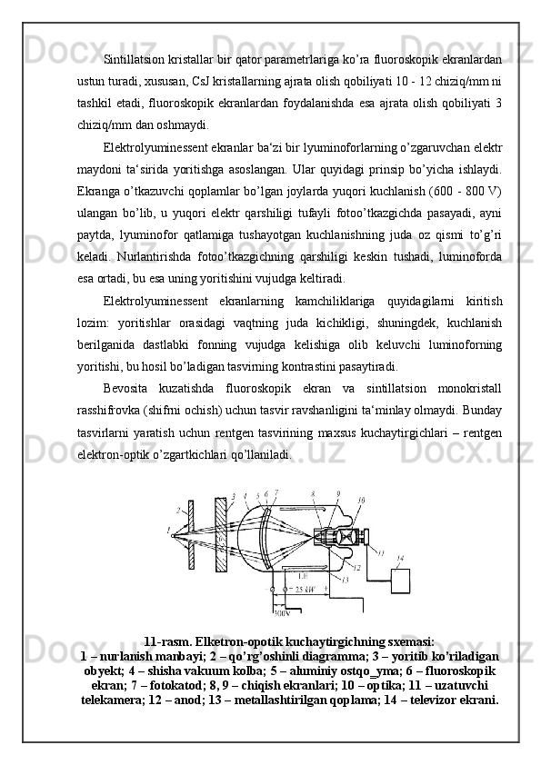 Sintillatsion kristallar bir qator parametrlariga ko’ra fluoroskopik ekranlardan
ustun turadi, xususan, CsJ kristallarning ajrata olish qobiliyati 10 - 12 chiziq/mm ni
tashkil   etadi,   fluoroskopik   ekranlardan   foydalanishda   esa   ajrata   olish   qobiliyati   3
chiziq/mm dan oshmaydi. 
Elektrolyuminessent ekranlar   ba‘zi bir lyuminoforlarning o’zgaruvchan elektr
maydoni   ta‘sirida   yoritishga   asoslangan.   Ular   quyidagi   prinsip   bo’yicha   ishlaydi.
Ekranga o’tkazuvchi qoplamlar bo’lgan joylarda yuqori kuchlanish (600 - 800 V)
ulangan   bo’lib,   u   yuqori   elektr   qarshiligi   tufayli   fotoo’tkazgichda   pasayadi,   ayni
paytda,   lyuminofor   qatlamiga   tushayotgan   kuchlanishning   juda   oz   qismi   to’g’ri
keladi.   Nurlantirishda   fotoo’tkazgichning   qarshiligi   keskin   tushadi,   luminoforda
esa ortadi, bu esa uning yoritishini vujudga keltiradi.
Elektrolyuminessent   ekranlarning   kamchiliklariga   quyidagilarni   kiritish
lozim:   yoritishlar   orasidagi   vaqtning   juda   kichikligi,   shuningdek,   kuchlanish
berilganida   dastlabki   fonning   vujudga   kelishiga   olib   keluvchi   luminoforning
yoritishi, bu hosil bo’ladigan tasvirning kontrastini pasaytiradi. 
Bevosita   kuzatishda   fluoroskopik   ekran   va   sintillatsion   monokristall
rasshifrovka (shifrni ochish) uchun tasvir ravshanligini ta‘minlay olmaydi. Bunday
tasvirlarni   yaratish   uchun   rentgen   tasvirining   maxsus   kuchaytirgichlari   –   rentgen
elektron-optik o’zgartkichlari qo’llaniladi.
11-rasm. Elketron-opotik kuchaytirgichning sxemasi:
1 – nurlanish manbayi; 2 – qo’rg’oshinli diagramma; 3 – yoritib ko’riladigan
obyekt; 4 – shisha vakuum kolba; 5 – aluminiy ostqo‗yma; 6 – fluoroskopik
ekran; 7 – fotokatod; 8, 9 – chiqish ekranlari; 10 – optika; 11 – uzatuvchi
telekamera; 12 – anod; 13 – metallashtirilgan qoplama; 14 – televizor ekrani. 
