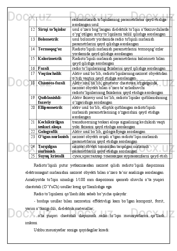 radionurlanish to'lqinlarning parametrlarini qayd etishga 
asoslangan usul 
12 Sirtqi to lqinlar ʻ usul o zaro bog langan dielektrik to lqin o tkazuvchilarda 	ʻ ʻ ʻ ʻ
o yg otilgan sirtiy to lqinlarni tahlil qilishga asoslangan 	
ʻ ʻ ʻ
13 Bolometrik  usul bolometr yordamida radio to'lqinli nurlanish 
parametrlarini qayd qilishga asoslangan 
14 Termoqog oz 	
ʻ Radioto lqinli nurlanish parametrlarini termoqog ozlar 	ʻ ʻ
yordamida qayd qilishga asoslangan 
15 Kalorimetrik  Radioto lqinli nurlanish parametrlarini kalorimetr bilan 
ʻ
qayd qilishga asoslangan 
16 Fazali  radio to lqinlarining fazalarini qayd qilishga asoslangan 
ʻ
17 Vaqtinchalik  Aktiv usul bo lib, radioto lqinlarning nazorat obyektidan 	
ʻ ʻ
o tish vaqtini qayd etishga asoslangan 	
ʻ
18 Chastota-fazali  Aktiv usul bo lib, generator chastotasi o'zgarganda, 	
ʻ
nazorat obyekti bilan o zaro ta‘sirlashuvchi 	
ʻ
radioto lqinlarining fazalarini qayd etishga asoslangan 	
ʻ
19 Qutblanishli-
fazaviy  Aktiv fazaviy usul bo lib, radioto lqinlar qutblanishining 	
ʻ ʻ
o zgarishiga asoslangan 	
ʻ
20 Ellipsometrik  aktiv usul bo lib, elliptik qutblangan radioto'lqinli 	
ʻ
nurlanish parametrlarining o zgarishini qayd etishga 	
ʻ
asoslangan 
21 Kechiktirilgan 
teskari aloqa  transduserning teskari aloqa signalining kechikish vaqti 
yoki fazasini qayd etishga asoslangan 
22 Golografik  Aktiv usul bo lib, golografiyaga asoslangan 	
ʻ
23 O'tgan nurlanish nazorat obyekti orqali o‘tgan radioto‘lqin nurlanish 
parametrlarini qayd etishga asoslangan 
24 Tarqalgan 
nurlanish  nazorat ob'ekti tomonidan tarqalgan nurlanish 
parametrlarini qayd etishga asoslangan 
25 Suyuq kristalli  суюқ кристаллар томонидан нурланишlarni qayd etish 
Radioto ʻ lqinli   putur   yetkazmasdan   nazorat   qilish   radioto ʻ lqinli   diapozonni
elektromagnit   nurlanishni   nazorat   obyekti   bilan   o ʻ zaro   ta ‘ sir   analiziga   asoslangan .
Amaliyotda   to lqin   uzunligi   1/100   mm   diapozonni   qamrab   oluvchi   o ta   yuqori	
ʻ ʻ
chastotali (O YuCh) usullar keng qo llanilishga ega. 	
ʻ ʻ
Radio to lqinlarni qo llash ikki sabab bo yicha qulaydir: 
ʻ ʻ ʻ
-   boshqa   usullar   bilan   nazoratini   effektivligi   kam   bo lgan   kompozit,   ferrit,	
ʻ
yarim o tkazgichli, dielektrik materiallar; 	
ʻ
-   o ta   yuqori   chastotali   diapozonli   radio   to lqin   xususiyatlarini   qo llash
ʻ ʻ ʻ
imkoni. 
Ushbu xususiyatlar soniga quyidagilar kiradi: