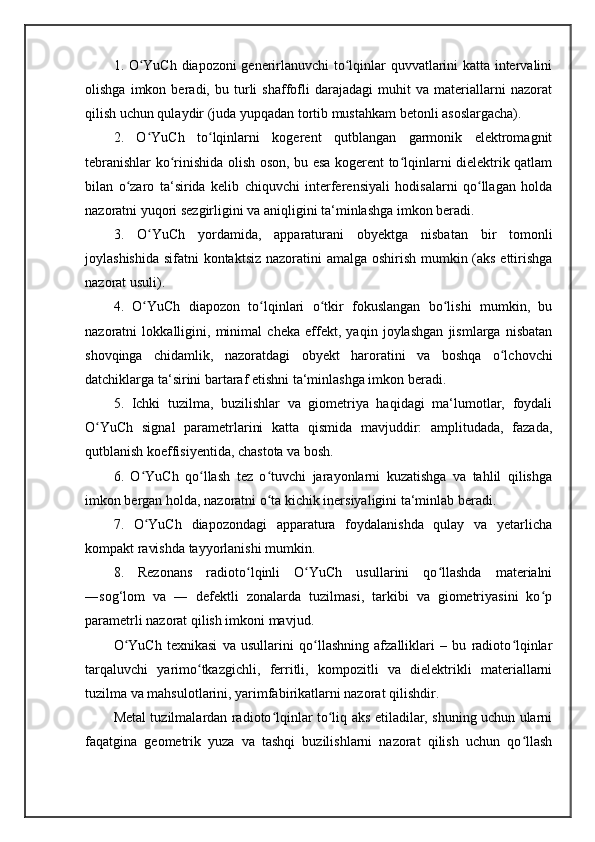 1. O YuCh diapozoni generirlanuvchi  to lqinlar quvvatlarini katta intervaliniʻ ʻ
olishga   imkon   beradi,   bu   turli   shaffofli   darajadagi   muhit   va   materiallarni   nazorat
qilish uchun qulaydir (juda yupqadan tortib mustahkam betonli asoslargacha). 
2.   O YuCh   to lqinlarni   kogerent   qutblangan   garmonik   elektromagnit
ʻ ʻ
tebranishlar ko rinishida olish oson, bu esa kogerent to lqinlarni dielektrik qatlam	
ʻ ʻ
bilan   o zaro   ta‘sirida   kelib   chiquvchi   interferensiyali   hodisalarni   qo llagan   holda	
ʻ ʻ
nazoratni yuqori sezgirligini va aniqligini ta‘minlashga imkon beradi. 
3.   O YuCh   yordamida,   apparaturani   obyektga   nisbatan   bir   tomonli	
ʻ
joylashishida sifatni kontaktsiz nazoratini  amalga oshirish mumkin (aks ettirishga
nazorat usuli). 
4.   O YuCh   diapozon   to lqinlari   o tkir   fokuslangan   bo lishi   mumkin,   bu
ʻ ʻ ʻ ʻ
nazoratni   lokkalligini,   minimal   cheka   effekt,   yaqin   joylashgan   jismlarga   nisbatan
shovqinga   chidamlik,   nazoratdagi   obyekt   haroratini   va   boshqa   o lchovchi	
ʻ
datchiklarga ta‘sirini bartaraf etishni ta‘minlashga imkon beradi. 
5.   Ichki   tuzilma,   buzilishlar   va   giometriya   haqidagi   ma‘lumotlar,   foydali
O YuCh   signal   parametrlarini   katta   qismida   mavjuddir:   amplitudada,   fazada,	
ʻ
qutblanish koeffisiyentida, chastota va bosh. 
6.   O YuCh   qo llash   tez   o tuvchi   jarayonlarni   kuzatishga   va   tahlil   qilishga	
ʻ ʻ ʻ
imkon bergan holda, nazoratni o ta kichik inersiyaligini ta‘minlab beradi. 	
ʻ
7.   O YuCh   diapozondagi   apparatura   foydalanishda   qulay   va   yetarlicha	
ʻ
kompakt ravishda tayyorlanishi mumkin.
8.   Rezonans   radioto lqinli   O YuCh   usullarini   qo llashda   materialni	
ʻ ʻ ʻ
―sog‘lom   va   ―   defektli   zonalarda   tuzilmasi,   tarkibi   va   giometriyasini   ko p	
ʻ
parametrli nazorat qilish imkoni mavjud. 
O YuCh   texnikasi   va   usullarini   qo llashning   afzalliklari   –   bu   radioto lqinlar	
ʻ ʻ ʻ
tarqaluvchi   yarimo tkazgichli,   ferritli,   kompozitli   va   dielektrikli   materiallarni	
ʻ
tuzilma va mahsulotlarini, yarimfabirikatlarni nazorat qilishdir. 
Metal tuzilmalardan radioto lqinlar to liq aks etiladilar, shuning uchun ularni	
ʻ ʻ
faqatgina   geometrik   yuza   va   tashqi   buzilishlarni   nazorat   qilish   uchun   qo llash	
ʻ 