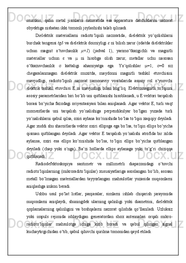 mumkin,   qalin   metal   jismlarni   nazoratida   esa   apparatura   datchiklarini   nazorat
obyektiga nisbatan ikki tomonli joylashishi talab qilinadi. 
Dielektrik   materiallarni   radioto lqinli   nazoratida,   dielektrik   yo qolishlarniʻ ʻ
burchak tangensi   tg δ   va dielektrik doimiyligi   ε   ni bilish zarur (odatda dielektriklar
uchun   magnit   o tuvchanlik  	
ʻ μ =1 )   (jadval   1),   yarimo tkazgichli   va   magnitli	ʻ
materiallar   uchun   ε   va   μ   ni   hisobga   olish   zarur,   metallar   uchu   nasosan
o tkazuvchanlik  	
ʻ σ   kattaligi   ahamiyatga   ega.   Yo qolishlar  	ʻ μ =1;   σ =0   siz
chegaralanmagan   dielektrik   muxitda,   maydonni   magnitli   tashkil   etuvchisini
mavjudligi,   radioto lqinli   nazorat   zamonaviy   vositalarida   asosiy   rol   o ynovchi	
ʻ ʻ
elektrik   tashkil   etuvchisi   E   ni   mavjudligi   bilan   bog‘liq.   Elektromagnitli   to lqinni	
ʻ
asosiy parametrlaridan biri bo lib uni qutblanishi hisoblanadi, u E vektori tarqalish	
ʻ
borasi bo yicha fazodagi oriyentasiyasi bilan aniqlanadi. Agar vektor E, turli vaqt	
ʻ
momentlarda   uni   tarqalish   yo nalishiga   perpendikulyar   bo lgan   yuzada   turli	
ʻ ʻ
yo nalishlarni qabul qilsa, oxiri aylana ko rinishida bo lsa to lqin xaqiqiy deyiladi.	
ʻ ʻ ʻ ʻ
Agar xuddi shu sharoitlarda vektor oxiri ellipsga ega bo lsa, to lqin ellips bo yicha	
ʻ ʻ ʻ
qisman   qutblangan   deyiladi.   Agar   vektor   E   tarqalish   yo nalishi   atrofida   bir   xilda
ʻ
aylansa,   oxiri   esa   ellips   ko rinishida   bo lsa,   to lqin   ellips   bo yicha   qutblangan	
ʻ ʻ ʻ ʻ
deyiladi   (chap   yoki   o nga).   Ba‘zi   hollarda   ellips   aylanaga   yoki   to g‘ri   chiziqqa	
ʻ ʻ
qutblanadi.
Radiodefektoskopiya   santimetr   va   millimetrli   diapazonidagi   o tuvchi	
ʻ
radioto lqinlarning  (mikroradito lqinlar)   xususiyatlariga  asoslangan   bo lib,  asosan	
ʻ ʻ ʻ
metall   bo lmagan   materiallardan   tayyorlangan   mahsulotlar   yuzasida   nuqsonlarni	
ʻ
aniqlashga imkon beradi. 
Ushbu   usul   po lat   listlar,   panjaralar,   simlarni   ishlab   chiqarish   jarayonida	
ʻ
nuqsonlarni   aniqlaydi,   shuningdek   ularning   qalinligi   yoki   diametrini,   dielektrik
qoplamalarning   qalinligini   va   boshqalarni   nazorat   qilishda   qo llaniladi.   Uzluksiz	
ʻ
yoki   impuls   rejimida   ishlaydigan   generatordan   shox   antennalari   orqali   mikro-
radioto lqinlar   mahsulotga   ichiga   kirib   boradi   va   qabul   qilingan   signal	
ʻ
kuchaytirgichidan o tib, qabul qiluvchi qurilma tomonidan qayd etiladi.	
ʻ 