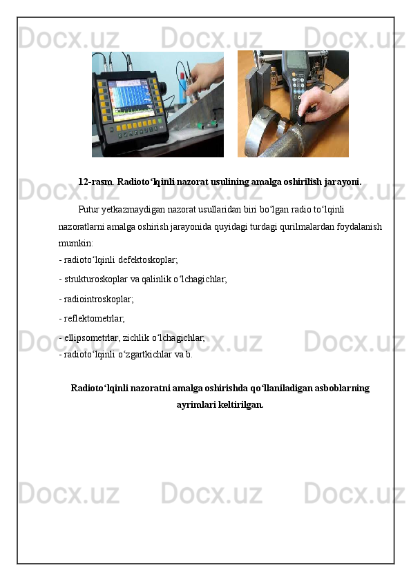 12-rasm .  Radioto lqinli nazorat usulining amalga oshirilish jarayoni.ʻ
Putur yetkazmaydigan nazorat usullaridan biri bo lgan radio to lqinli 	
ʻ ʻ
nazoratlarni amalga oshirish jarayonida quyidagi turdagi qurilmalardan foydalanish
mumkin: 
- radioto lqinli defektoskoplar; 	
ʻ
- strukturoskoplar va qalinlik o lchagichlar; 	
ʻ
- radiointroskoplar; 
- reflektometrlar; 
- ellipsometrlar, zichlik o lchagichlar; 	
ʻ
- radioto lqinli o zgartkichlar va b. 	
ʻ ʻ
Radioto lqinli nazoratni amalga oshirishda qo llaniladigan asboblarning	
ʻ ʻ
ayrimlari keltirilgan.