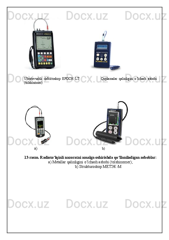 Ultratovushli   defektoskop   EPOCH   LT                           Qoplamalar   qalinligini   o lchash   asbobiʻ
(tolshinomer) 
 
                                             
a)                                                                             b)
13-rasm. Radioto lqinli nazoratni amalga oshirishda qo llaniladigan asboblar:	
ʻ ʻ
a) Metallar qalinligini o lchash asbobi (tolshinomer);	
ʻ
b) Strukturoskop  МЕТЭК - М