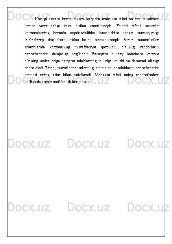 Hozirgi   vaqtda   butun   dunyo   bo yicha   mahsulot   sifati   va   uni   ta‘minlashʻ
hamda   yaxshilashga   katta   e‘tibor   qaratilmoqda.   Yuqori   sifatli   mahsulot
korxonalarning   bozorda   raqobatchilikka   kurashishida   asosiy   muvaqqiyatga
erishishning   shart-sharoitlaridan   bo lib   hisoblanmoqda.   Bozor   munosabatlari	
ʻ
sharoitlarida   korxonaning   muvaffaqiyat   qozonishi   o zining   xaridorlarini	
ʻ
qanoatlantirish   darajasiga   bog‘liqdir.   Faqatgina   bunday   holatlarda   korxona
o zining   mahsulotiga   barqaror   talablarning   vujudga   kelishi   va   daromad   olishga	
ʻ
erisha oladi. Biroq, muvofiq mahsulotning iste‘molchilar talablarini qanoatlantirish
darajasi   uning   sifati   bilan   aniqlanadi.   Mahsulot   sifati   uning   raqobatbadosh
bo lishida asosiy omil bo lib hisoblanadi.
ʻ ʻ