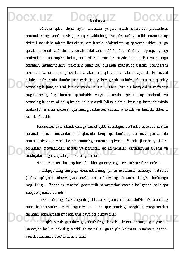 Xulosa
    Xulosa   qilib   shuni   ayta   olamizki   yuqori   sifatli   maxsulot   yaratishda,
maxsulotning   umrboqiyligi   uzoq   muddatlarga   yetishi   uchun   sifat   nazoratning
tizimli   ravishda   takomillashtirishimiz   kerak.   Mahsulotning   qayerda   ishlatilishiga
qarab   material   tanlashimiz   kerak.   Mahsulot   ishlab   chiqarilishida,   ayniqsa   yangi
mahsulot   bilan   bogliq   bolsa,   turli   xil   muammolar   paydo   boladi.   Bu   va   shunga
oxshash   muammolarni   tezkorlik   bilan   hal   qilishda   mahsulot   sifatini   boshqarish
tizimlari   va   uni   boshqaruvchi   idoralari   hal   qiluvchi   vazifani   bajaradi.   Mahsulot
sifatini   oshirishda   standartlashtirish   faoliyatining   roli   kattadir,   chunki   har   qanday
texnologik   jarayonlarni   bir   me'yorda   ishlashi,   ularni   har   bir   bosqichida   me'yoriy
hujjatlarning   bajralishiga   qanchalik   rioya   qilinishi,   jamoaning   mehnat   va
texnologik intizomi hal qiluvchi rol o'ynaydi. Misol uchun: bugungi kurs ishimizda
mahsulot   sifatini   nazorat   qilishning   radiasion   usulini   afzallik   va   kamchiliklarini
ko’rib chiqdik.
   Radiasion   usul afzalliklariga misol qilib aytadigan bo’lsak mahsulot sifatini
nazorat   qilish   nuqsonlarni   aniqlashda   keng   qo llaniladi,   bu   usul   yordamidaʻ
materialning   bir   jinsliligi   va   butunligi   nazorat   qilinadi.   Bunda   jismda   yoriqlar,
teshiklar,   g ovakliklar,   metall   va   nometall   qo shimchalar,   qirralarning   siljishi   va	
ʻ ʻ
boshqalarning mavjudligi nazorat qilinadi.
  Radiatsion usullarning kamchiliklariga quyidagilarni ko rsatish mumkin: 	
ʻ
    -   tadqiqotning   aniqligi   elementlarning,   ya‘ni   nurlanish   manbayi,   detector
(qabul   qilgich),   shuningdek   nurlanish   trubasining   fokusini   to g ri   tanlashga	
ʻ ʻ
bog‘liqligi.     Faqat  mukammal   geometrik  parametrlar  mavjud  bo'lganda,  tadqiqot
aniq natijalarni beradi; 
    -   sezgirlikning   chaklanganligi.   Hatto   eng   aniq   nuqson   defektoskoplarining
ham   imkoniyatlari   cheklangandir   va   ular   qurilmaning   sezgirlik   chegarasidan
tashqari sohalardagi nuqsonlarni qayd eta olmaydilar; 
    -   aniqlik   yoritilganlikning   yo nalishiga   bog liq.   Misol   uchun,   agar   yoriqni	
ʻ ʻ
namoyon bo lish tekisligi yoritilish yo nalishiga to‘g‘ri kelmasa, bunday nuqsonni	
ʻ ʻ
sezish muammoli bo‘lishi mumkin;  