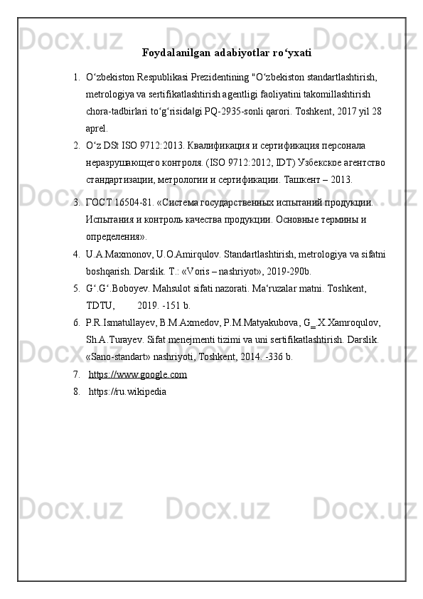 Foydalanilgan adabiyotlar ro yxatiʻ
1. O zbekiston Respublikasi Prezidentining "O zbekiston standartlashtirish, 	
ʻ ʻ
metrologiya va sertifikatlashtirish agentligi faoliyatini takomillashtirish 
chora-tadbirlari to g risida gi PQ-2935-sonli qarori. Toshkent, 2017 yil 28 	
ʻ ʻ ‖
aprel.
2. O z DSt ISO 9712:2013. Квалификация и сертификация персонала 	
ʻ
неразрушающего контроля. (ISO 9712:2012, IDT) Узбекское агентство 
стандартизации, метрологии и сертификации. Ташкент – 2013.
3. ГОСТ 16504-81. «Система государственных испытаний продукции. 
Испытания и контроль качества продукции. Основные термины и 
определения».
4. U.A.Maxmonov, U.O.Amirqulov. Standartlashtirish, metrologiya va sifatni  
boshqarish. Darslik. T.: «Voris – nashriyot», 2019-290b. 
5. G .G .Boboyev. Mahsulot sifati nazorati. Ma‘ruzalar matni. Toshkent, 
ʻ ʻ
TDTU,         2019. -151 b. 
6. P.R.Ismatullayev, B.M.Axmedov, P.M.Matyakubova, G‗.X.Xamroqulov, 
Sh.A.Turayev. Sifat menejmenti tizimi va uni sertifikatlashtirish.  Darslik. 
«Sano-standart» nashriyoti, Toshkent, 2014. -336 b .
7.   https://www.google.com
8.   https://ru.wikipedia 