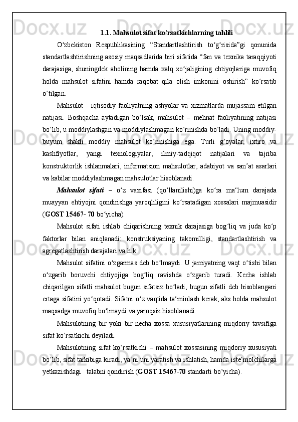 1.1. Mahsulot sifat ko’rsatkichlarning tahlili
O zbekiston   Respublikasining   “Standartlashtirish   to g risida”gi   qonunidaʻ ʻ ʻ
standartlashtirishning asosiy maqsadlarida biri sifatida “fan va texnika taraqqiyoti
darajasiga,   shuningdek   aholining   hamda   xalq   xo jaligining   ehtiyojlariga   muvofiq	
ʻ
holda   mahsulot   sifatini   hamda   raqobat   qila   olish   imkonini   oshirish”   ko rsatib	
ʻ
o tilgan.	
ʻ
Mahsulot   -   iqtisodiy   faoliyatning   ashyolar   va   xizmatlarda   mujassam   etilgan
natijasi.   Boshqacha   aytadigan   bo lsak,   mahsulot   –   mehnat   faoliyatining   natijasi	
ʻ
bo lib, u moddiylashgan va moddiylashmagan ko rinishda bo ladi. Uning moddiy-	
ʻ ʻ ʻ
buyum   shakli   moddiy   mahsulot   ko rinishiga   ega.   Turli   g oyalar,   ixtiro   va	
ʻ ʻ
kashfiyotlar,   yangi   texnologiyalar,   ilmiy-tadqiqot   natijalari   va   tajriba
konstruktorlik   ishlanmalari,   informatsion   mahsulotlar,   adabiyot   va   san at   asarlari	
ʼ
va kabilar moddiylashmagan mahsulotlar hisoblanadi.
Mahsulot   sifati   –   o z   vazifasi   (qo llanilishi)ga   ko ra   ma‘lum   darajada	
ʻ ʻ ʻ
muayyan   ehtiyojni   qondirishga   yaroqliligini   ko rsatadigan   xossalari   majmuasidir	
ʻ
( GOST 15467- 70  bo yicha). 	
ʻ
Mahsulot   sifati   ishlab   chiqarishning   texnik   darajasiga   bog liq   va   juda   ko p	
ʻ ʻ
faktorlar   bilan   aniqlanadi:   konstruksiyaning   takomilligi,   standartlashtirish   va
agregatlashtirish darajalari va h.k. 
Mahsulot  sifatini o zgarmas deb bo lmaydi. U jamiyatning vaqt  o tishi  bilan	
ʻ ʻ ʻ
o zgarib   boruvchi   ehtiyojiga   bog liq   ravishda   o zgarib   turadi.   Kecha   ishlab	
ʻ ʻ ʻ
chiqarilgan   sifatli   mahsulot   bugun  sifatsiz   bo ladi,  bugun  sifatli  deb  hisoblangani	
ʻ
ertaga sifatini yo qotadi. Sifatni o z vaqtida ta‘minlash kerak, aks holda mahsulot	
ʻ ʻ
maqsadga muvofiq bo lmaydi va yaroqsiz hisoblanadi.	
ʻ
Mahsulotning   bir   yoki   bir   necha   xossa   xususiyatlarining   miqdoriy   tavsifiga
sifat ko rsatkichi	
ʻ   deyiladi. 
Mahsulotning   sifat   ko rsatkichi	
ʻ   –   mahsulot   xossasining   miqdoriy   xususiyati
bo lib, sifat tarkibiga kiradi, ya‘ni uni yaratish va ishlatish, hamda iste‘molchilarga	
ʻ
yetkazishdagi   talabni qondirish ( GOST 15467-70  standarti bo yicha). 	
ʻ 
