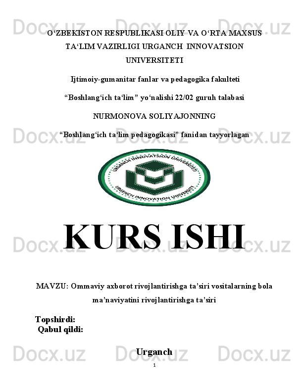 O‘ ZBEKISTON RESPUBLIKASI   OLIY VA  O‘ RTA MAXSUS
T A‘ LIM VAZIRLIGI   URGANCH  INNOVATSION
UNIVERSITETI
  Ijtimoiy-gumanitar fanlar va p edagogika fakulteti
“ Boshlang‘ich ta‘lim ”  yo‘nalishi 22/02 guruh talabasi
NURMONOVA SOLIYAJONNING
“Boshlang‘ich ta‘lim pedagogikasi” fanidan tayyorlagan
KURS  ISHI
MAVZU:  Ommaviy axborot rivojlantirishga ta’siri vositalarning bola
ma’naviyatini rivojlantirishga ta’siri
Topshirdi:                                          
 Qabul qildi:                                       
Urganch
1 