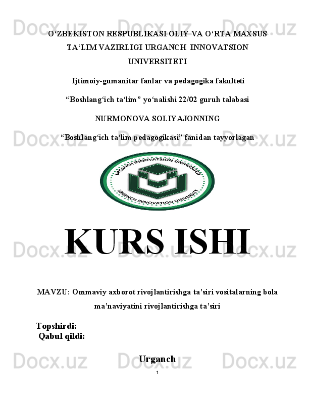 O‘ ZBEKISTON RESPUBLIKASI   OLIY VA  O‘ RTA MAXSUS
T A‘ LIM VAZIRLIGI   URGANCH  INNOVATSION
UNIVERSITETI
  Ijtimoiy-gumanitar fanlar va p edagogika fakulteti
“ Boshlang‘ich ta‘lim ”  yo‘nalishi 22/02 guruh talabasi
NURMONOVA SOLIYAJONNING
“Boshlang‘ich ta‘lim pedagogikasi” fanidan tayyorlagan
KURS  ISHI
MAVZU:  Ommaviy axborot rivojlantirishga ta’siri vositalarning bola
ma’naviyatini rivojlantirishga ta’siri
Topshirdi:                                          
 Qabul qildi:                                       
Urganch
1