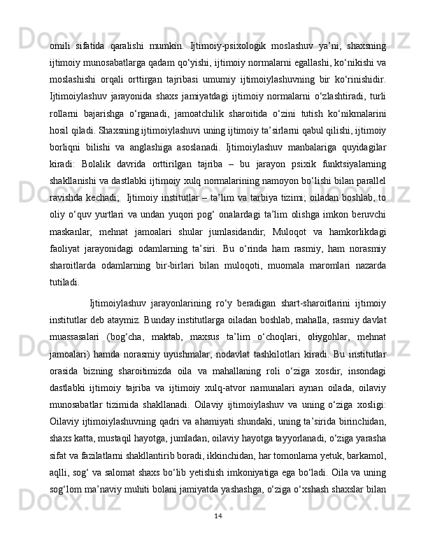omili   sifatida   qaralishi   mumkin.   Ijtimoiy-psixologik   moslashuv   ya’ni,   shaxsning
ijtimoiy munosabatlarga qadam qo‘yishi, ijtimoiy normalarni egallashi, ko‘nikishi va
moslashishi   orqali   orttirgan   tajribasi   umumiy   ijtimoiylashuvning   bir   ko‘rinishidir.
Ijtimoiylashuv   jarayonida   shaxs   jamiyatdagi   ijtimoiy   normalarni   o‘zlashtiradi,   turli
rollarni   bajarishga   o‘rganadi,   jamoatchilik   sharoitida   o‘zini   tutish   ko‘nikmalarini
hosil qiladi. Shaxsning ijtimoiylashuvi uning ijtimoiy ta’sirlarni qabul qilishi, ijtimoiy
borliqni   bilishi   va   anglashiga   asoslanadi.   Ijtimoiylashuv   manbalariga   quyidagilar
kiradi:   Bolalik   davrida   orttirilgan   tajriba   –   bu   jarayon   psixik   funktsiyalarning
shakllanishi va dastlabki ijtimoiy xulq normalarining namoyon bo‘lishi bilan parallel
ravishda  kechadi;    Ijtimoiy  institutlar  –  ta’lim   va  tarbiya  tizimi;  oiladan   boshlab,  to
oliy   o‘quv   yurtlari   va   undan   yuqori   pog‘   onalardagi   ta’lim   olishga   imkon   beruvchi
maskanlar,   mehnat   jamoalari   shular   jumlasidandir;   Muloqot   va   hamkorlikdagi
faoliyat   jarayonidagi   odamlarning   ta’siri.   Bu   o‘rinda   ham   rasmiy,   ham   norasmiy
sharoitlarda   odamlarning   bir-birlari   bilan   muloqoti,   muomala   maromlari   nazarda
tutiladi.                    
                Ijtimoiylashuv   jarayonlarining   ro‘y   beradigan   shart-sharoitlarini   ijtimoiy
institutlar deb ataymiz. Bunday institutlarga oiladan boshlab, mahalla, rasmiy davlat
muassasalari   (bog‘cha,   maktab,   maxsus   ta’lim   o‘choqlari,   oliygohlar,   mehnat
jamoalari)   hamda   norasmiy   uyushmalar,   nodavlat   tashkilotlari   kiradi.   Bu   institutlar
orasida   bizning   sharoitimizda   oila   va   mahallaning   roli   o‘ziga   xosdir,   insondagi
dastlabki   ijtimoiy   tajriba   va   ijtimoiy   xulq-atvor   namunalari   aynan   oilada,   oilaviy
munosabatlar   tizimida   shakllanadi.   Oilaviy   ijtimoiylashuv   va   uning   o‘ziga   xosligi:
Oilaviy ijtimoiylashuvning qadri va ahamiyati shundaki, uning ta’sirida birinchidan,
shaxs katta, mustaqil hayotga, jumladan, oilaviy hayotga tayyorlanadi, o‘ziga yarasha
sifat va fazilatlarni shakllantirib boradi, ikkinchidan, har tomonlama yetuk, barkamol,
aqlli, sog‘ va salomat shaxs bo‘lib yetishish imkoniyatiga ega bo‘ladi. Oila va uning
sog‘lom ma’naviy muhiti bolani jamiyatda yashashga, o‘ziga o‘xshash shaxslar bilan
14