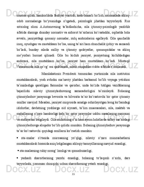 murosa qilish, hamkorlikda faoliyat yuritish, kasb-hunarli bo‘lish, muomalada ahloq-
odob   normalariga   bo‘ysunishga   o‘rgatadi,   psixologik   jihatdan   tayyorlaydi.   Rus
sotsiolog   olimi   A.Antonovning   ta’kidlashicha,   oila   ijtimoiy-psixologik   yaxlitlik
sifatida shaxsga shunday normativ va axborot ta’sirlarini ko‘rsatadiki, oqibatda bola
avvalo,   jamiyatdagi   qonuniy   normalar,   xulq   andozalarini   egallaydi.   Oila   qanchalik
inoq, uyushgan va mustahkam bo‘lsa, uning ta’siri ham shunchalik ijobiy va samarali
bo‘ladi,   bunday   oilada   milliy   va   ijtimoiy   qadriyatlar,   qonunqoidalar   va   ahloq
me’yorlari   hurmat   qilinadi.   Oila   bu   kichik   jamiyat,   jamiyatning   kichiklashgan
andozasi,   oila   mustahkam   bo‘lsa,   jamiyat   ham   mustahkam   bo‘ladi.   Mustaqil
Vatanimizda oila qo‘rg‘ oni qadrlanadi, nikoh muqaddas rishta sifatida e’zozlanadi.  
                          Mamlakatimiz   Prezidenti   tomonidan   yurtimizda   oila   institutini
mustahkamlash,   yosh   avlodni   ma’naviy   jihatdan   barkamol   bo‘lib   voyaga   yetishini
ta’minlashga   qaratilgan   farmonlar   va   qarorlar,   unda   ko‘zda   tutilgan   vazifalarning
bajarilishi   oilaviy   ijtimoiylashuvning   samaradorligini   ta’minlaydi.   Bolaning
ijtimoiylashuv   jarayoniga   bevosita   va   bilvosita   ta’sir   ko‘rsatuvchi   bir   qator   ijtimoiy
omillar mavjud. Masalan, jamiyat miqyosida amalga oshirilayotgan keng ko‘lamdagi
islohotlar,   davlatning   yoshlarga   oid   siyosati,   ta’lim   muassasalari,   oila,   maktab   va
mahallaning o‘zaro hamkorligi kabi bir qator jarayonlar ushbu masalaning mazmuni
va mohiyatini belgilaydi. Oila muhitining o‘zi ham ayrim holatlarda salbiy ma’nodagi
ijtimoiylashuvga aloqador bo‘lib qolishi mumkin. Bolaning ijtimoiylashuv jarayoniga
ta’sir ko‘rsatuvchi quyidagi omillarni ko‘rsatish mumkin: 
   ota-onalar   o‘rtasida   murosaning   yo‘qligi,   oilaviy   o‘zaro   munosabatlarni
mustahkamlash borasida aniq belgilangan ahloqiy tamoyillarning mavjud emasligi;
    ota-onalarning ruhiy nosog‘ lomligi va qonunbuzarligi;  
   yashash   sharoitlarining   yaxshi   emasligi,   bolaning   to‘laqonli   o‘sishi,   dars
tayyorlashi, jismonan chiniqishi uchun sharoitlarning yetarli emasligi; 
15