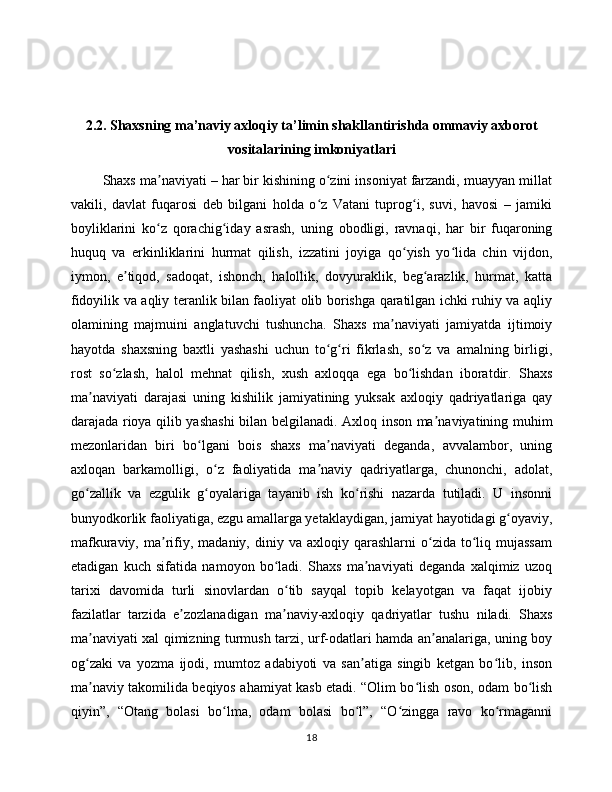 2.2. Shaxsning ma’naviy axloqiy ta’limin shakllantirishda ommaviy axborot
vositalarining imkoniyatlari
        Shaxs ma naviyati – har bir kishining o zini insoniyat farzandi, muayyan millatʼ ʻ
vakili,   davlat   fuqarosi   deb   bilgani   holda   o z   Vatani   tuprog i,   suvi,   havosi   –   jamiki	
ʻ ʻ
boyliklarini   ko z   qorachig iday   asrash,   uning   obodligi,   ravnaqi,   har   bir   fuqaroning	
ʻ ʻ
huquq   va   erkinliklarini   hurmat   qilish,   izzatini   joyiga   qo yish   yo lida   chin   vijdon,	
ʻ ʻ
iymon,   e tiqod,   sadoqat,   ishonch,   halollik,   dovyuraklik,   beg arazlik,   hurmat,   katta	
ʼ ʻ
fidoyilik va aqliy teranlik bilan faoliyat olib borishga qaratilgan ichki ruhiy va aqliy
olamining   majmuini   anglatuvchi   tushuncha.   Shaxs   ma naviyati   jamiyatda   ijtimoiy	
ʼ
hayotda   shaxsning   baxtli   yashashi   uchun   to g ri   fikrlash,   so z   va   amalning   birligi,	
ʻ ʻ ʻ
rost   so zlash,   halol   mehnat   qilish,   xush   axloqqa   ega   bo lishdan   iboratdir.   Shaxs	
ʻ ʻ
ma naviyati   darajasi   uning   kishilik   jamiyatining   yuksak   axloqiy   qadriyatlariga   qay	
ʼ
darajada rioya qilib yashashi  bilan belgilanadi. Axloq inson ma naviyatining muhim	
ʼ
mezonlaridan   biri   bo lgani   bois   shaxs   ma naviyati   deganda,   avvalambor,   uning	
ʻ ʼ
axloqan   barkamolligi,   o z   faoliyatida   ma naviy   qadriyatlarga,   chunonchi,   adolat,	
ʻ ʼ
go zallik   va   ezgulik   g oyalariga   tayanib   ish   ko rishi   nazarda   tutiladi.   U   insonni	
ʻ ʻ ʻ
bunyodkorlik faoliyatiga, ezgu amallarga yetaklaydigan, jamiyat hayotidagi g oyaviy,	
ʻ
mafkuraviy,  ma rifiy,  madaniy,  diniy  va  axloqiy  qarashlarni   o zida  to liq  mujassam	
ʼ ʻ ʻ
etadigan   kuch   sifatida   namoyon   bo ladi.   Shaxs   ma naviyati   deganda   xalqimiz   uzoq	
ʻ ʼ
tarixi   davomida   turli   sinovlardan   o tib   sayqal   topib   kelayotgan   va   faqat   ijobiy	
ʻ
fazilatlar   tarzida   e zozlanadigan   ma naviy-axloqiy   qadriyatlar   tushu   niladi.   Shaxs	
ʼ ʼ
ma naviyati xal qimizning turmush tarzi, urf-odatlari hamda an analariga, uning boy	
ʼ ʼ
og zaki   va   yozma   ijodi,   mumtoz   adabiyoti   va   san atiga   singib   ketgan   bo lib,   inson
ʻ ʼ ʻ
ma naviy takomilida beqiyos ahamiyat kasb etadi. “Olim bo lish oson, odam bo lish
ʼ ʻ ʻ
qiyin”,   “Otang   bolasi   bo lma,   odam   bolasi   bo l”,   “O zingga   ravo   ko rmaganni	
ʻ ʻ ʻ ʻ
18