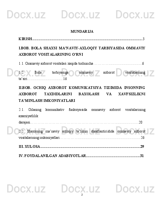                                               
MUNDARIJA
KIRISH........................................................................................................................ 3
I.BOB.   BOLA   SHAXSI   MA’NAVIY-AXLOQIY   TARBIYASIDA   OMMAVIY
AXBOROT VOSITALARINING O’RNI
1.1. Ommaviy axborot vositalari xaqida tushuncha …………....................................6
1.2.   Bola   tarbiyasiga   ommaviy   axborot   vositalarining
ta’siri…...................................16
II.BOB.   OCHIQ   AXBOROT   KOMUNIKATSIYA   TIZIMIDA   INSONNING
AXBOROT   TAXDIDLARINI   BAXOLASH   VA   XAVFSIZLIKNI
TA’MINLASH IMKONIYATLARI 
2.1.   Oilaning   komunikativ   funksiyasida   ommaviy   axborot   vositalarining
axamiyatlilik
darajasi……………………………………………………………..........................20
2.2.   Shaxsning   ma’naviy   axloqiy   ta’limin   shakllantirishda   ommaviy   axborot
vositalarining imkoniyatlari……………....................................................................26
III. XULOSA.............................................................................................................29
IV. FOYDALANILGAN ADABIYOTLAR...........................................................31
2 