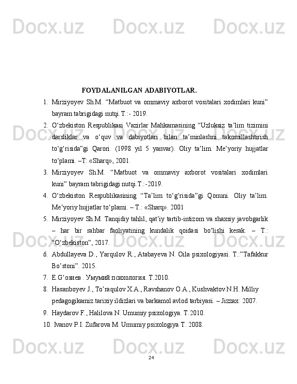                              FOYDALANILGAN ADABIYOTLAR.
1. Mirziyoyev   Sh.M.   “Matbuot   va   ommaviy   axborot   vositalari   xodimlari   kuni”
bayram tabrigidagi nutqi.T.:- 2019.
2. O‘zbekiston   Respublikasi   Vazirlar   Mahkamasining   “Uzluksiz   ta’lim   tizimini
darsliklar   va   o‘quv   va   dabiyotlari   bilan   ta’minlashni   takomillashtirish
to‘g‘risida”gi   Qarori.   (1998   yil   5   yanvar).   Oliy   ta’lim.   Me’yoriy   hujjatlar
to‘plami. –T: «Sharq», 2001. 
3. Mirziyoyev     Sh.M.     “Matbuot     va     ommaviy     axborot     vositalari     xodimlari
kuni” bayram tabrigidagi nutqi.T.:-2019.
4. O ‘zbekiston   Respublikasining   “Ta’lim   to‘g‘risida”gi   Qonuni.   Oliy   ta’lim.
Me’yoriy hujjatlar to‘plami. – T.: «Sharq». 2001
5. Mirziyoyev Sh.M. Tanqidiy tahlil, qat’iy tartib-intizom va shaxsiy javobgarlik
–   har   bir   rahbar   faoliyatining   kundalik   qoidasi   bo‘lishi   kerak.   –   T.:
“O‘zbekiston”, 2017.
6. Abdullayeva D., Yarqulov R., Atabayeva  N. Oila psixologiyasi. T.:”Tafakkur
Bo’stoni”. 2015.
7. E . G ‘озиев . Умумий психология.  Т.2010.
8. Hasanboyev J., To’raqulov X.A., Ravshanov O.A., Kushvaktov N.H. Milliy 
pedagogikamiz tarixiy ildizlari va barkamol avlod tarbiyasi. – Jizzax: 2007.
9. Haydarov F., Halilova N. Umumiy psixologiya. T .2010. 
10.   Ivanov P.I. Zufarova M. Umumiy psixologiya T. 2008.
24 