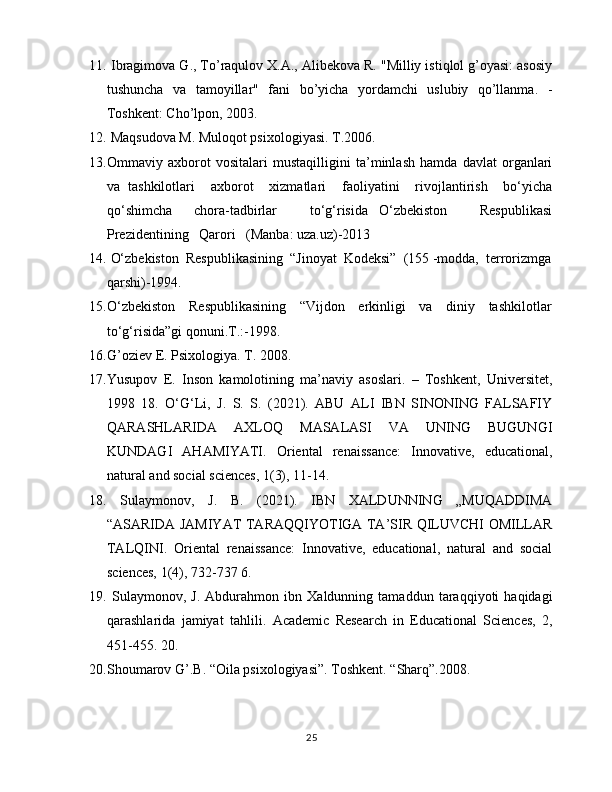 11.   Ibragimova G., To’raqulov X.A., Alibekova R. "Milliy istiqlol g’oyasi: asosiy
tushuncha   va   tamoyillar"   fani   bo’yicha   yordamchi   uslubiy   qo’llanma.   -
Toshkent: Cho’lpon, 2003.
12.   Maqsudova M. Muloqot psixologiyasi. T.2006. 
13. Ommaviy   axborot   vositalari   mustaqilligini   ta’minlash   hamda   davlat   organlari
va   tashkilotlari     axborot     xizmatlari     faoliyatini     rivojlantirish     bo‘yicha
qo‘shimcha     chora-tadbirlar       to‘g‘risida   O‘zbekiston       Respublikasi
Prezidentining   Qarori   (Manba: uza.uz)-2013
14.  O‘zbekiston  Respublikasining  “Jinoyat  Kodeksi”  (155 -modda,  terrorizmga
qarshi)-1994.
15. O‘zbekiston     Respublikasining     “Vijdon     erkinligi     va     diniy     tashkilotlar
to‘g‘risida”gi qonuni.T.:-1998.
16. G’оziev E. Psixologiya. T. 2008. 
17. Yusupov   E.   Inson   kamolotining   ma’naviy   asoslari.   –   Toshkent,   Universitet,
1998   18.   O‘G‘Li,   J.   S.   S.   (2021).   ABU   ALI   IBN   SINONING   FALSAFIY
QARASHLARIDA   AXLOQ   MASALASI   VA   UNING   BUGUNGI
KUNDAGI   AHAMIYATI.   Oriental   renaissance:   Innovative,   educational,
natural and social sciences, 1(3), 11-14. 
18.   Sulaymonov,   J.   B.   (2021).   IBN   XALDUNNING   „MUQADDIMA
“ASARIDA JAMIYAT TARAQQIYOTIGA TA’SIR QILUVCHI OMILLAR
TALQINI.   Oriental   renaissance:   Innovative,   educational,   natural   and   social
sciences, 1(4), 732-737 6.
19.   Sulaymonov,   J.   Abdurahmon   ibn   Xaldunning   tamaddun   taraqqiyoti   haqidagi
qarashlarida   jamiyat   tahlili.   Academic   Research   in   Educational   Sciences,   2,
451-455. 20. 
20. Shоumаrоv G’.B. “Оilа psiхоlоgiyasi”. Tоshkеnt. “Shаrq”.2008.
25 