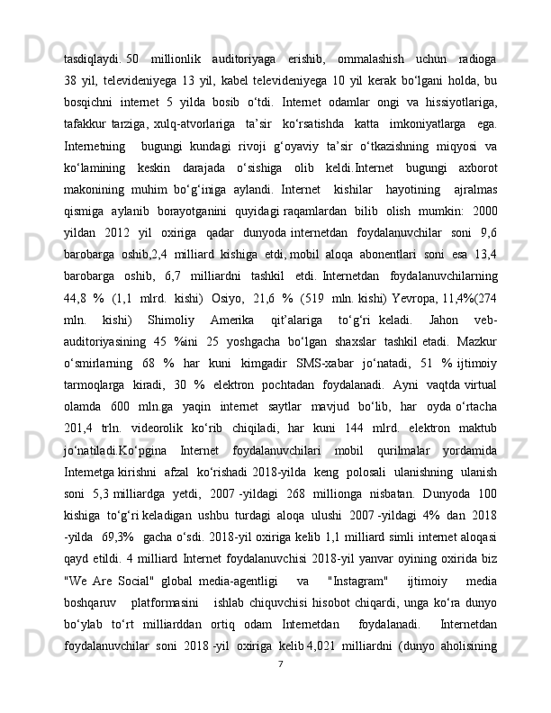 tasdiqlaydi. 50     millionlik     auditoriyaga     erishib,     ommalashish     uchun     radioga
38   yil,   televideniyega   13   yil,   kabel   televideniyega   10   yil   kerak   bo‘lgani   holda,   bu
bosqichni   internet   5   yilda   bosib   o‘tdi.   Internet   odamlar   ongi   va   hissiyotlariga,
tafakkur   tarziga,   xulq-atvorlariga     ta’sir     ko‘rsatishda     katta     imkoniyatlarga     ega.
Internetning     bugungi   kundagi   rivoji   g‘oyaviy   ta’sir   o‘tkazishning   miqyosi   va
ko‘lamining   keskin   darajada   o‘sishiga   olib   keldi.Internet   bugungi   axborot
makonining   muhim   bo‘g‘iniga   aylandi.   Internet     kishilar     hayotining     ajralmas
qismiga   aylanib   borayotganini   quyidagi raqamlardan   bilib   olish   mumkin:   2000
yildan    2012    yil     oxiriga     qadar     dunyoda   internetdan     foydalanuvchilar     soni     9,6
barobarga  oshib,2,4  milliard  kishiga  etdi, mobil  aloqa  abonentlari  soni  esa  13,4
barobarga     oshib,     6,7     milliardni     tashkil     etdi.   Internetdan     foydalanuvchilarning
44,8   %   (1,1   mlrd.   kishi)   Osiyo,   21,6   %   (519   mln. kishi) Yevropa, 11,4%(274
mln.     kishi)     Shimoliy     Amerika     qit’alariga     to‘g‘ri   keladi.     Jahon     veb-
auditoriyasining   45   %ini   25   yoshgacha   bo‘lgan   shaxslar   tashkil etadi.   Mazkur
o‘smirlarning     68     %     har     kuni     kimgadir     SMS-xabar     jo‘natadi,     51     %   ijtimoiy
tarmoqlarga   kiradi,   30   %   elektron   pochtadan   foydalanadi.   Ayni   vaqtda virtual
olamda     600     mln.ga     yaqin     internet     saytlar     mavjud     bo‘lib,     har     oyda   o‘rtacha
201,4   trln.   videorolik   ko‘rib   chiqiladi,   har   kuni   144   mlrd.   elektron   maktub
jo‘natiladi.Ko‘pgina     Internet     foydalanuvchilari     mobil     qurilmalar     yordamida
Intemetga kirishni   afzal   ko‘rishadi 2018-yilda   keng   polosali   ulanishning   ulanish
soni   5,3 milliardga   yetdi,   2007 -yildagi   268   millionga   nisbatan.   Dunyoda   100
kishiga  to‘g‘ri keladigan  ushbu  turdagi  aloqa  ulushi  2007 -yildagi  4%  dan  2018
-yilda   69,3%   gacha o‘sdi. 2018-yil oxiriga kelib 1,1 milliard simli internet aloqasi
qayd   etildi.   4   milliard   Internet   foydalanuvchisi   2018-yil   yanvar   oyining   oxirida   biz
"We   Are   Social"   global   media-agentligi       va       "Instagram"       ijtimoiy       media
boshqaruv       platformasini       ishlab   chiquvchisi   hisobot   chiqardi,   unga   ko‘ra   dunyo
bo‘ylab   to‘rt   milliarddan   ortiq   odam   Internetdan     foydalanadi.     Internetdan
foydalanuvchilar  soni  2018 -yil  oxiriga  kelib 4,021  milliardni  (dunyo  aholisining
7 