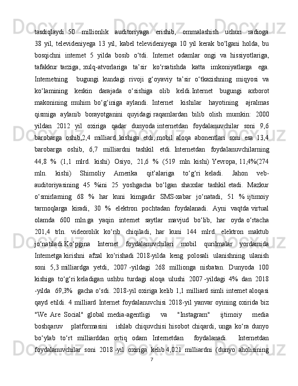 tasdiqlaydi. 50     millionlik     auditoriyaga     erishib,     ommalashish     uchun     radioga
38   yil,   televideniyega   13   yil,   kabel   televideniyega   10   yil   kerak   bo‘lgani   holda,   bu
bosqichni   internet   5   yilda   bosib   o‘tdi.   Internet   odamlar   ongi   va   hissiyotlariga,
tafakkur   tarziga,   xulq-atvorlariga     ta’sir     ko‘rsatishda     katta     imkoniyatlarga     ega.
Internetning     bugungi   kundagi   rivoji   g‘oyaviy   ta’sir   o‘tkazishning   miqyosi   va
ko‘lamining   keskin   darajada   o‘sishiga   olib   keldi.Internet   bugungi   axborot
makonining   muhim   bo‘g‘iniga   aylandi.   Internet     kishilar     hayotining     ajralmas
qismiga   aylanib   borayotganini   quyidagi raqamlardan   bilib   olish   mumkin:   2000
yildan    2012    yil     oxiriga     qadar     dunyoda   internetdan     foydalanuvchilar     soni     9,6
barobarga  oshib,2,4  milliard  kishiga  etdi, mobil  aloqa  abonentlari  soni  esa  13,4
barobarga     oshib,     6,7     milliardni     tashkil     etdi.   Internetdan     foydalanuvchilarning
44,8   %   (1,1   mlrd.   kishi)   Osiyo,   21,6   %   (519   mln. kishi) Yevropa, 11,4%(274
mln.     kishi)     Shimoliy     Amerika     qit’alariga     to‘g‘ri   keladi.     Jahon     veb-
auditoriyasining   45   %ini   25   yoshgacha   bo‘lgan   shaxslar   tashkil etadi.   Mazkur
o‘smirlarning     68     %     har     kuni     kimgadir     SMS-xabar     jo‘natadi,     51     %   ijtimoiy
tarmoqlarga   kiradi,   30   %   elektron   pochtadan   foydalanadi.   Ayni   vaqtda virtual
olamda     600     mln.ga     yaqin     internet     saytlar     mavjud     bo‘lib,     har     oyda   o‘rtacha
201,4   trln.   videorolik   ko‘rib   chiqiladi,   har   kuni   144   mlrd.   elektron   maktub
jo‘natiladi.Ko‘pgina     Internet     foydalanuvchilari     mobil     qurilmalar     yordamida
Intemetga kirishni   afzal   ko‘rishadi 2018-yilda   keng   polosali   ulanishning   ulanish
soni   5,3 milliardga   yetdi,   2007 -yildagi   268   millionga   nisbatan.   Dunyoda   100
kishiga  to‘g‘ri keladigan  ushbu  turdagi  aloqa  ulushi  2007 -yildagi  4%  dan  2018
-yilda   69,3%   gacha o‘sdi. 2018-yil oxiriga kelib 1,1 milliard simli internet aloqasi
qayd   etildi.   4   milliard   Internet   foydalanuvchisi   2018-yil   yanvar   oyining   oxirida   biz
"We   Are   Social"   global   media-agentligi       va       "Instagram"       ijtimoiy       media
boshqaruv       platformasini       ishlab   chiquvchisi   hisobot   chiqardi,   unga   ko‘ra   dunyo
bo‘ylab   to‘rt   milliarddan   ortiq   odam   Internetdan     foydalanadi.     Internetdan
foydalanuvchilar  soni  2018 -yil  oxiriga  kelib 4,021  milliardni  (dunyo  aholisining
7