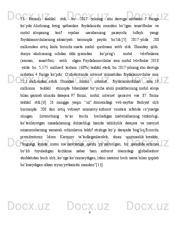 53     foizini)     tashkil     etdi,     bu     2017   -yilning     shu   davriga   nisbatan   7   foizga
ko‘pdir.Aholining   keng   qatlamlari   foydalanishi   mumkin  bo‘lgan  smartfonlar  va
mobil   aloqaning     tarif     rejalari     narxlarining     pasayishi     tufayli     yangi
foydalanuvchilarning   aksariyati     tarmoqda     paydo     bo‘ldi.[5]     2017-yilda     200
milliondan  ortiq  kishi  birinchi marta  mobil  qurilmani  sotib  oldi.  Shunday  qilib,
dunyo     aholisining     uchdan     ikki   qismidan           ko‘prog‘i           mobil           telefonlarni
(asosan,     smartfon)     sotib     olgan. Foydalanuvchilar  soni  mobil  telefonlar  2018
-yilda   bu   5,175   milliard   kishini   (68%) tashkil etadi, bu 2017-yilning shu davriga
nisbatan   4   foizga   ko‘pdir.   O‘zbekistonda   internet   xizmatidan   foydalanuvchilar   soni
22,1   milliondan   oshdi.   Shundan       mobil       internet       foydalanuvchilari       soni   19
millionni       tashkil       etmoqda.   Mamlakat   bo‘yicha   aholi   punktlarining   mobil   aloqa
bilan   qamrab   olinishi   darajasi   97   foizni,     mobil     internet     qamrovi     esa     87     foizni
tashkil     etdi.[6]     26     mingga     yaqin     “uz”   domenidagi     veb-saytlar     faoliyat     olib
bormoqda.   200   dan   ortiq   vebsayt   ommaviy axborot   vositasi   sifatida   ro‘yxatga
olingan.     Internetning     ta’sir     kuchi     beriladigan   materiallaming   tezkorligi,
ko‘tarilayotgan   masalalarning   dolzarbligi   hamda   tahliliylik   darajasi   va   mavjud
muammolarning   samarali   echimlarini   taklif   etishiga   ko‘p   darajada   bog‘liq.Birinchi
prezidentimiz     Islom     Karimov     ta’kidlaganlaridek,     shuni     unutmaslik   kerakki,
“bugungi  kunda  inson  ma’naviyatiga  qarshi  yo‘naltirilgan,  bir  qarashda arzimas
bo‘lib     tuyuladigan     kichkina     xabar     ham     axborot     olamidagi     globallashuv
shiddatidan kuch olib, ko‘zga ko‘rinmaydigan, lekin zararini hech narsa bilan qoplab
bo‘lmaydigan ulkan ziyon yetkazishi mumkin”[13].
8 