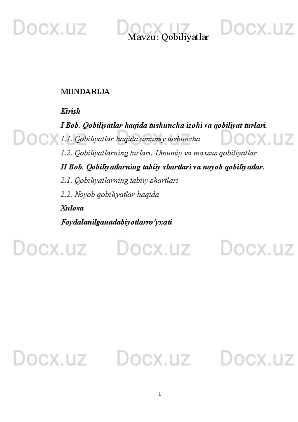 Mavzu:  Qobiliyatlar
MUNDARIJA
Kirish
I Bob. Qobiliyatlar haqida tushuncha izohi va qobiliyat turlari.
1.1. Qobiliyatlar haqida umumiy tushuncha
1.2. Qobiliyatlarning turlari. Umumiy va maxsus qobiliyatlar
II Bob. Qobiliyatlarning tabiiy shartlari va noyob qobiliyatlar.
2.1. Qobiliyatlarning tabiiy shartlari
2.2. Noyob qobiliyatlar haqida
Xulosa
Foydalanilganadabiyotlarro’yxati
1