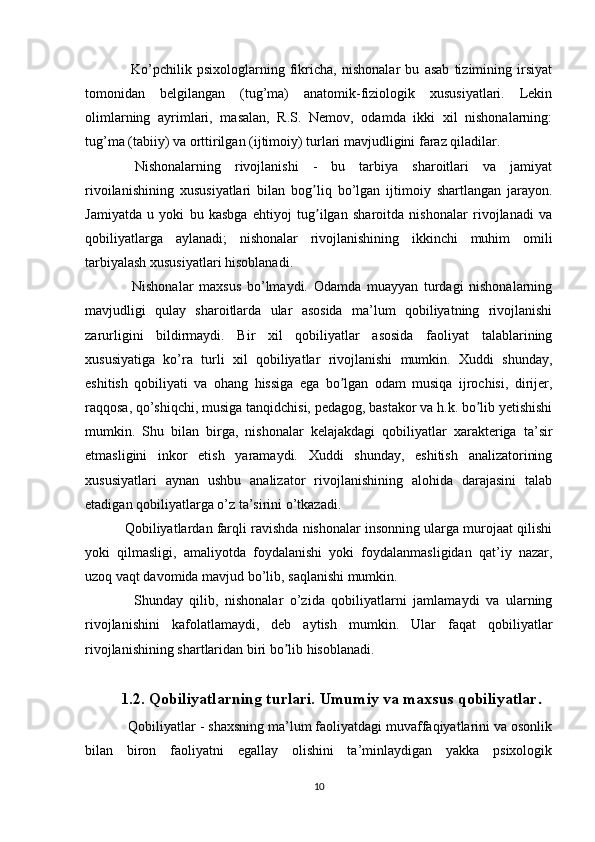     Ko’pchilik   psixologlarning   fikricha,   nishonalar   bu   asab   tizimining   irsiyat
tomonidan   belgilangan   (tug’ma)   anatomik-fiziologik   xususiyatlari.   Lekin
olimlarning   ayrimlari,   masalan,   R.S.   Nemov,   odamda   ikki   xil   nishonalarning:
tug’ma (tabiiy) va orttirilgan (ijtimoiy) turlari mavjudligini faraz qiladilar.
  Nishonalarning   rivojlanishi   -   bu   tarbiya   sharoitlari   va   jamiyat
rivoilanishining   xususiyatlari   bilan   bog liq   bo’lgan   ijtimoiy   shartlangan   jarayon.ʼ
Jamiyatda   u   yoki   bu   kasbga   ehtiyoj   tug ilgan   sharoitda   nishonalar   rivojlanadi   va
ʼ
qobiliyatlarga   aylanadi;   nishonalar   rivojlanishining   ikkinchi   muhim   omili
tarbiyalash xususiyatlari hisoblanadi.
    Nishonalar   maxsus   bo’lmaydi.   Odamda   muayyan   turdagi   nishonalarning
mavjudligi   qulay   sharoitlarda   ular   asosida   ma’lum   qobiliyatning   rivojlanishi
zarurligini   bildirmaydi.   Bir   xil   qobiliyatlar   asosida   faoliyat   talablarining
xususiyatiga   ko’ra   turli   xil   qobiliyatlar   rivojlanishi   mumkin.   Xuddi   shunday,
eshitish   qobiliyati   va   ohang   hissiga   ega   bo lgan   odam   musiqa   ijrochisi,   dirijer,	
ʼ
raqqosa, qo’shiqchi, musiga tanqidchisi, pedagog, bastakor va h.k. bo lib yetishishi	
ʼ
mumkin.   Shu   bilan   birga,   nishonalar   kelajakdagi   qobiliyatlar   xarakteriga   ta’sir
etmasligini   inkor   etish   yaramaydi.   Xuddi   shunday,   eshitish   analizatorining
xususiyatlari   aynan   ushbu   analizator   rivojlanishining   alohida   darajasini   talab
etadigan qobiliyatlarga o’z ta’sirini o’tkazadi.
 Qobiliyatlardan farqli ravishda nishonalar insonning ularga murojaat qilishi
yoki   qilmasligi,   amaliyotda   foydalanishi   yoki   foydalanmasligidan   qat’iy   nazar,
uzoq vaqt davomida mavjud bo’lib, saqlanishi mumkin.
    Shunday   qilib,   nishonalar   o’zida   qobiliyatlarni   jamlamaydi   va   ularning
rivojlanishini   kafolatlamaydi,   deb   aytish   mumkin.   Ular   faqat   qobiliyatlar
rivojlanishining shartlaridan biri bo lib hisoblanadi.	
ʼ
1.2. Qobiliyatlarning turlari. Umumiy va maxsus qobiliyatlar .
  Qobiliyatlar - shaxsning ma’lum faoliyatdagi muvaffaqiyatlarini va osonlik
bilan   biron   faoliyatni   egallay   olishini   ta’minlaydigan   yakka   psixologik
10 