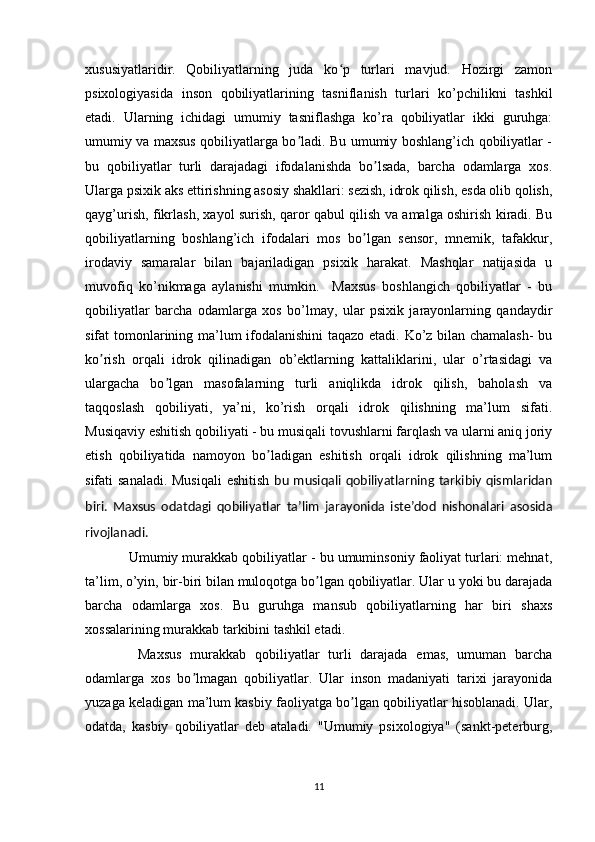 xususiyatlaridir.   Qobiliyatlarning   juda   ko p   turlari   mavjud.   Hozirgi   zamonʻ
psixologiyasida   inson   qobiliyatlarining   tasniflanish   turlari   ko’pchilikni   tashkil
etadi.   Ularning   ichidagi   umumiy   tasniflashga   ko’ra   qobiliyatlar   ikki   guruhga:
umumiy va maxsus qobiliyatlarga bo ladi. Bu umumiy boshlang’ich qobiliyatlar -	
ʼ
bu   qobiliyatlar   turli   darajadagi   ifodalanishda   bo lsada,   barcha   odamlarga   xos.	
ʼ
Ularga psixik aks ettirishning asosiy shakllari: sezish, idrok qilish, esda olib qolish,
qayg’urish, fikrlash, xayol surish, qaror qabul qilish va amalga oshirish kiradi. Bu
qobiliyatlarning   boshlang’ich   ifodalari   mos   bo lgan   sensor,   mnemik,   tafakkur,	
ʼ
irodaviy   samaralar   bilan   bajariladigan   psixik   harakat.   Mashqlar   natijasida   u
muvofiq   ko’nikmaga   aylanishi   mumkin.     Maxsus   boshlangich   qobiliyatlar   -   bu
qobiliyatlar   barcha   odamlarga   xos   bo’lmay,   ular   psixik   jarayonlarning   qandaydir
sifat tomonlarining ma’lum ifodalanishini taqazo etadi. Ko’z bilan chamalash-  bu
ko rish   orqali   idrok   qilinadigan   ob’ektlarning   kattaliklarini,   ular   o’rtasidagi   va	
ʼ
ulargacha   bo lgan   masofalarning   turli   aniqlikda   idrok   qilish,   baholash   va	
ʼ
taqqoslash   qobiliyati,   ya’ni,   ko’rish   orqali   idrok   qilishning   ma’lum   sifati.
Musiqaviy eshitish qobiliyati - bu musiqali tovushlarni farqlash va ularni aniq joriy
etish   qobiliyatida   namoyon   bo ladigan   eshitish   orqali   idrok   qilishning   ma’lum	
ʼ
sifati sanaladi. Musiqali  eshitish   bu  musiqali  qobiliyatlarning tarkibiy qismlaridan
biri.   Maxsus   odatdagi   qobiliyatlar   ta’lim   jarayonida   iste’dod   nishonalari   asosida
rivojlanadi.
   Umumiy murakkab qobiliyatlar - bu umuminsoniy faoliyat turlari: mehnat,
ta’lim, o’yin, bir-biri bilan muloqotga bo lgan qobiliyatlar. Ular u yoki bu darajada	
ʼ
barcha   odamlarga   xos.   Bu   guruhga   mansub   qobiliyatlarning   har   biri   shaxs
xossalarining murakkab tarkibini tashkil etadi.
    Maxsus   murakkab   qobiliyatlar   turli   darajada   emas,   umuman   barcha
odamlarga   xos   bo lmagan   qobiliyatlar.   Ular   inson   madaniyati   tarixi   jarayonida	
ʼ
yuzaga keladigan ma’lum kasbiy faoliyatga bo lgan qobiliyatlar hisoblanadi. Ular,	
ʼ
odatda,   kasbiy   qobiliyatlar   deb   ataladi.   "Umumiy   psixologiya"   (sankt-peterburg,
11 