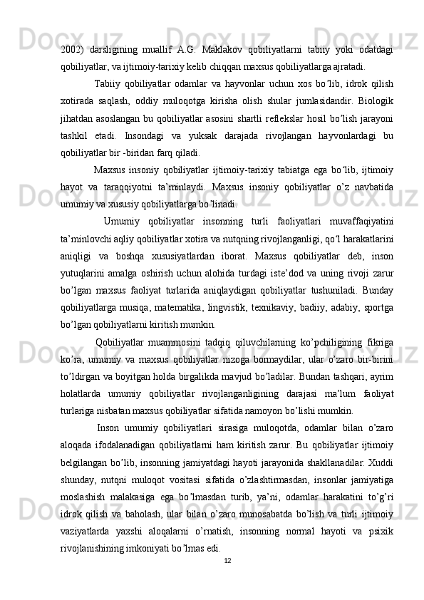 2002)   darsligining   muallif   A.G.   Maklakov   qobiliyatlarni   tabiiy   yoki   odatdagi
qobiliyatlar, va ijtimoiy-tarixiy kelib chiqqan maxsus qobiliyatlarga ajratadi.
    Tabiiy   qobiliyatlar   odamlar   va   hayvonlar   uchun   xos   bo lib,   idrok   qilishʼ
xotirada   saqlash,   oddiy   muloqotga   kirisha   olish   shular   jumlasidandir.   Biologik
jihatdan asoslangan  bu qobiliyatlar  asosini  shartli  reflekslar  hosil  bo lish jarayoni	
ʼ
tashkil   etadi.   Insondagi   va   yuksak   darajada   rivojlangan   hayvonlardagi   bu
qobiliyatlar bir -biridan farq qiladi.
    Maxsus   insoniy   qobiliyatlar   ijtimoiy-tarixiy   tabiatga   ega   bo lib,   ijtimoiy
ʻ
hayot   va   taraqqiyotni   ta’minlaydi.   Maxsus   insoniy   qobiliyatlar   o’z   navbatida
umumiy va xususiy qobiliyatlarga bo linadi.	
ʼ
    Umumiy   qobiliyatlar   insonning   turli   faoliyatlari   muvaffaqiyatini
ta’minlovchi aqliy qobiliyatlar xotira va nutqning rivojlanganligi, qo l harakatlarini	
ʻ
aniqligi   va   boshqa   xususiyatlardan   iborat.   Maxsus   qobiliyatlar   deb,   inson
yutuqlarini   amalga   oshirish   uchun   alohida   turdagi   iste’dod   va   uning   rivoji   zarur
bo lgan   maxsus   faoliyat   turlarida   aniqlaydigan   qobiliyatlar   tushuniladi.   Bunday	
ʼ
qobiliyatlarga   musiqa,   matematika,   lingvistik,   texnikaviy,   badiiy,   adabiy,   sportga
bo’lgan qobiliyatlarni kiritish mumkin.
    Qobiliyatlar   muammosini   tadqiq   qiluvchilarning   ko’pchiligining   fikriga
ko ra,   umumiy   va   maxsus   qobiliyatlar   nizoga   bormaydilar,   ular   o’zaro   bir-birini
ʼ
to ldirgan va boyitgan holda birgalikda mavjud bo ladilar. Bundan tashqari, ayrim
ʼ ʼ
holatlarda   umumiy   qobiliyatlar   rivojlanganligining   darajasi   ma’lum   faoliyat
turlariga nisbatan maxsus qobiliyatlar sifatida namoyon bo’lishi mumkin.
    Inson   umumiy   qobiliyatlari   sirasiga   muloqotda,   odamlar   bilan   o’zaro
aloqada   ifodalanadigan   qobiliyatlarni   ham   kiritish   zarur.   Bu   qobiliyatlar   ijtimoiy
belgilangan bo lib, insonning jamiyatdagi hayoti jarayonida shakllanadilar. Xuddi	
ʼ
shunday,   nutqni   muloqot   vositasi   sifatida   o’zlashtirmasdan,   insonlar   jamiyatiga
moslashish   malakasiga   ega   bo lmasdan   turib,   ya’ni,   odamlar   harakatini   to’g’ri	
ʼ
idrok   qilish   va   baholash,   ular   bilan   o’zaro   munosabatda   bo’lish   va   turli   ijtimoiy
vaziyatlarda   yaxshi   aloqalarni   o’rnatish,   insonning   normal   hayoti   va   psixik
rivojlanishining imkoniyati bo lmas edi.	
ʼ
12 