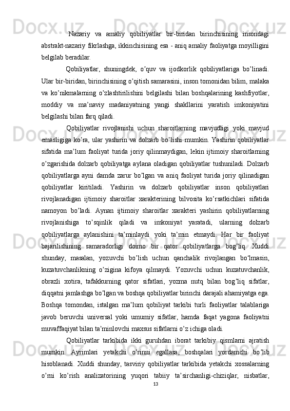     Nazariy   va   amaliy   qobiliyatlar   bir-biridan   birinchisining   insondagi
abstrakt-nazariy fikrlashga, ikkinchisining esa - aniq amaliy faoliyatga moyilligini
belgilab beradilar.
    Qobiliyatlar,   shuningdek,   o quv   va   ijodkorlik   qobiliyatlariga   bo’linadi.ʼ
Ular bir-biridan, birinchisining o’qitish samarasini, inson tomonidan bilim, malaka
va   ko’nikmalarning   o’zlashtirilishini   belgilashi   bilan   boshqalarining   kashfiyotlar,
moddiy   va   ma’naviy   madaniyatning   yangi   shakllarini   yaratish   imkoniyatini
belgilashi bilan farq qiladi.
    Qobiliyatlar   rivojlanishi   uchun   sharoitlarning   mavjudligi   yoki   mavjud
emasligiga   ko’ra,   ular   yashirin   va   dolzarb   bo’lishi   mumkin.   Yashirin   qobiliyatlar
sifatida   ma’lum   faoliyat   turida   joriy   qilinmaydigan,   lekin   ijtimoiy   sharoitlarning
o’zgarishida dolzarb qobiliyatga aylana oladigan qobiliyatlar tushuniladi. Dolzarb
qobiliyatlarga   ayni   damda   zarur   bo lgan   va   aniq   faoliyat   turida   joriy   qilinadigan
ʼ
qobiliyatlar   kiritiladi.   Yashirin   va   dolzarb   qobiliyatlar   inson   qobiliyatlari
rivojlanadigan   ijtimoiy   sharoitlar   xarakterining   bilvosita   ko’rsatkichlari   sifatida
namoyon   bo ladi.   Aynan   ijtimoiy   sharoitlar   xarakteri   yashirin   qobiliyatlarning	
ʼ
rivojlanishiga   to’sqinlik   qiladi   va   imkoniyat   yaratadi,   ularning   dolzarb
qobiliyatlarga   aylanishini   ta’minlaydi   yoki   ta’min   etmaydi.   Har   bir   faoliyat
bajarilishining   samaradorligi   doimo   bir   qator   qobiliyatlarga   bog liq.   Xuddi	
ʼ
shunday,   masalan,   yozuvchi   bo lish   uchun   qanchalik   rivojlangan   bo lmasin,	
ʼ ʻ
kuzatuvchanlikning   o’zigina   kifoya   qilmaydi.   Yozuvchi   uchun   kuzatuvchanlik,
obrazli   xotira,   tafakkurning   qator   sifatlari,   yozma   nutq   bilan   bog liq   sifatlar,	
ʼ
diqqatni jamlashga bo lgan va boshqa qobiliyatlar birinchi darajali ahamiyatga ega.	
ʼ
Boshqa   tomondan,   istalgan   ma’lum   qobiliyat   tarkibi   turli   faoliyatlar   talablariga
javob   beruvchi   universal   yoki   umumiy   sifatlar,   hamda   faqat   yagona   faoliyatni
muvaffaqiyat bilan ta’minlovchi maxsus sifatlarni o’z ichiga oladi.
    Qobiliyatlar   tarkibida   ikki   guruhdan   iborat   tarkibiy   qismlarni   ajratish
mumkin.   Ayrimlari   yetakchi   o’rinni   egallasa,   boshqalari   yordamchi   bo lib	
ʼ
hisoblanadi.   Xuddi   shunday,   tasviriy   qobiliyatlar   tarkibida   yetakchi   xossalarning
o’rni   ko’rish   analizatorining   yuqori   tabiiy   ta’sirchanligi-chiziqlar,   nisbatlar,
13 