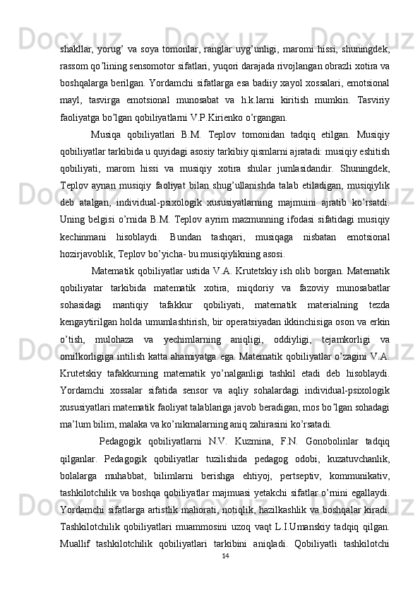 shakllar,   yorug’   va   soya   tomonlar,   ranglar   uyg’unligi,   maromi   hissi,   shuningdek,
rassom qo lining sensomotor sifatlari, yuqori darajada rivojlangan obrazli xotira vaʼ
boshqalarga berilgan. Yordamchi sifatlarga esa badiiy xayol xossalari, emotsional
mayl,   tasvirga   emotsional   munosabat   va   h.k.larni   kiritish   mumkin.   Tasviriy
faoliyatga bo lgan qobiliyatlarni V.P.Kirienko o’rgangan.	
ʼ
  Musiqa   qobiliyatlari   B.M.   Teplov   tomonidan   tadqiq   etilgan.   Musiqiy
qobiliyatlar tarkibida u quyidagi asosiy tarkibiy qismlarni ajratadi: musiqiy eshitish
qobiliyati,   marom   hissi   va   musiqiy   xotira   shular   jumlasidandir.   Shuningdek,
Teplov   aynan   musiqiy   faoliyat   bilan   shug’ullanishda   talab   etiladigan,   musiqiylik
deb   atalgan,   individual-psixologik   xususiyatlarning   majmuini   ajratib   ko’rsatdi.
Uning  belgisi   o’rnida   B.M.   Teplov  ayrim   mazmunning  ifodasi   sifatidagi   musiqiy
kechinmani   hisoblaydi.   Bundan   tashqari,   musiqaga   nisbatan   emotsional
hozirjavoblik, Teplov bo’yicha- bu musiqiylikning asosi.
   Matematik qobiliyatlar ustida V.A. Krutetskiy ish olib borgan. Matematik
qobiliyatar   tarkibida   matematik   xotira,   miqdoriy   va   fazoviy   munosabatlar
sohasidagi   mantiqiy   tafakkur   qobiliyati,   matematik   materialning   tezda
kengaytirilgan holda umumlashtirish, bir operatsiyadan ikkinchisiga oson va erkin
o’tish,   mulohaza   va   yechimlarning   aniqligi,   oddiyligi,   tejamkorligi   va
omilkorligiga  intilish  katta  ahamiyatga  ega.  Matematik  qobiliyatlar   o’zagini   V.A.
Krutetskiy   tafakkurning   matematik   yo’nalganligi   tashkil   etadi   deb   hisoblaydi.
Yordamchi   xossalar   sifatida   sensor   va   aqliy   sohalardagi   individual-psixologik
xususiyatlari matematik faoliyat talablariga javob beradigan, mos bo lgan sohadagi	
ʼ
ma’lum bilim, malaka va ko’nikmalarning aniq zahirasini ko’rsatadi.
    Pedagogik   qobiliyatlarni   N.V.   Kuzmina,   F.N.   Gonobolinlar   tadqiq
qilganlar.   Pedagogik   qobiliyatlar   tuzilishida   pedagog   odobi,   kuzatuvchanlik,
bolalarga   muhabbat,   bilimlarni   berishga   ehtiyoj,   pertseptiv,   kommunikativ,
tashkilotchilik va boshqa qobiliyatlar majmuasi yetakchi sifatlar o’rnini egallaydi.
Yordamchi  sifatlarga artistlik mahorati, notiqlik, hazilkashlik va boshqalar kiradi.
Tashkilotchilik   qobiliyatlari   muammosini   uzoq   vaqt   L.I.Umanskiy   tadqiq   qilgan.
Muallif   tashkilotchilik   qobiliyatlari   tarkibini   aniqladi.   Qobiliyatli   tashkilotchi
14 