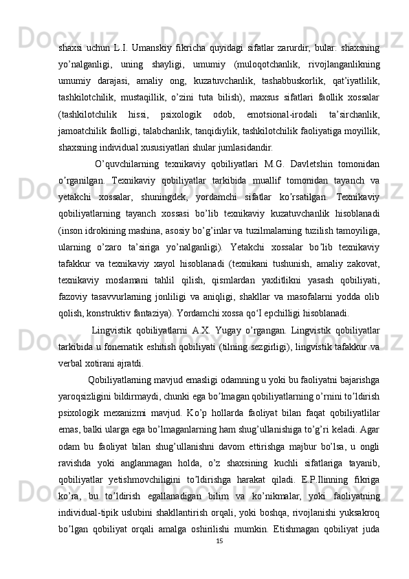 shaxsi   uchun   L.I.   Umanskiy   fikricha   quyidagi   sifatlar   zarurdir,   bular:   shaxsning
yo’nalganligi,   uning   shayligi,   umumiy   (muloqotchanlik,   rivojlanganlikning
umumiy   darajasi,   amaliy   ong,   kuzatuvchanlik,   tashabbuskorlik,   qat’iyatlilik,
tashkilotchilik,   mustaqillik,   o’zini   tuta   bilish),   maxsus   sifatlari   faollik   xossalar
(tashkilotchilik   hissi,   psixologik   odob,   emotsional-irodali   ta’sirchanlik,
jamoatchilik faolligi, talabchanlik, tanqidiylik, tashkilotchilik faoliyatiga moyillik,
shaxsning individual xususiyatlari shular jumlasidandir.
    O’quvchilarning   texnikaviy   qobiliyatlari   M.G.   Davletshin   tomonidan
o rganilgan.   Texnikaviy   qobiliyatlar   tarkibida   muallif   tomonidan   tayanch   vaʼ
yetakchi   xossalar,   shuningdek,   yordamchi   sifatlar   ko rsatilgan.   Texnikaviy	
ʼ
qobiliyatlarning   tayanch   xossasi   bo’lib   texnikaviy   kuzatuvchanlik   hisoblanadi
(inson idrokining mashina, asosiy bo’g’inlar va tuzilmalarning tuzilish tamoyiliga,
ularning   o’zaro   ta’siriga   yo’nalganligi).   Yetakchi   xossalar   bo lib   texnikaviy	
ʼ
tafakkur   va   texnikaviy   xayol   hisoblanadi   (texnikani   tushunish,   amaliy   zakovat,
texnikaviy   moslamani   tahlil   qilish,   qismlardan   yaxlitlikni   yasash   qobiliyati,
fazoviy   tasavvurlarning   jonliligi   va   aniqligi,   shakllar   va   masofalarni   yodda   olib
qolish, konstruktiv fantaziya). Yordamchi xossa qo I epchilligi hisoblanadi.	
ʻ
    Lingvistik   qobiliyatlarni   A.X.   Yugay   o’rgangan.   Lingvistik   qobiliyatlar
tarkibida u fonematik eshitish  qobiliyati (tilning sezgirligi), lingvistik tafakkur  va
verbal xotirani ajratdi.
  Qobiliyatlarning mavjud emasligi odamning u yoki bu faoliyatni bajarishga
yaroqsizligini bildirmaydi, chunki ega bo lmagan qobiliyatlarning o’rnini to ldirish	
ʼ ʼ
psixologik   mexanizmi   mavjud.   Ko’p   hollarda   faoliyat   bilan   faqat   qobiliyatlilar
emas, balki ularga ega bo’lmaganlarning ham shug’ullanishiga to’g’ri keladi. Agar
odam   bu   faoliyat   bilan   shug’ullanishni   davom   ettirishga   majbur   bo’lsa,   u   ongli
ravishda   yoki   anglanmagan   holda,   o’z   shaxsining   kuchli   sifatlariga   tayanib,
qobiliyatlar   yetishmovchiligini   to ldirishga   harakat   qiladi.   E.P.Ilinning   fikriga	
ʼ
ko’ra,   bu   to ldirish   egallanadigan   bilim   va   ko’nikmalar,   yoki   faoliyatning	
ʼ
individual-tipik uslubini  shakllantirish orqali, yoki  boshqa, rivojlanishi  yuksakroq
bo lgan   qobiliyat   orqali   amalga   oshirilishi   mumkin.   Etishmagan   qobiliyat   juda	
ʼ
15 