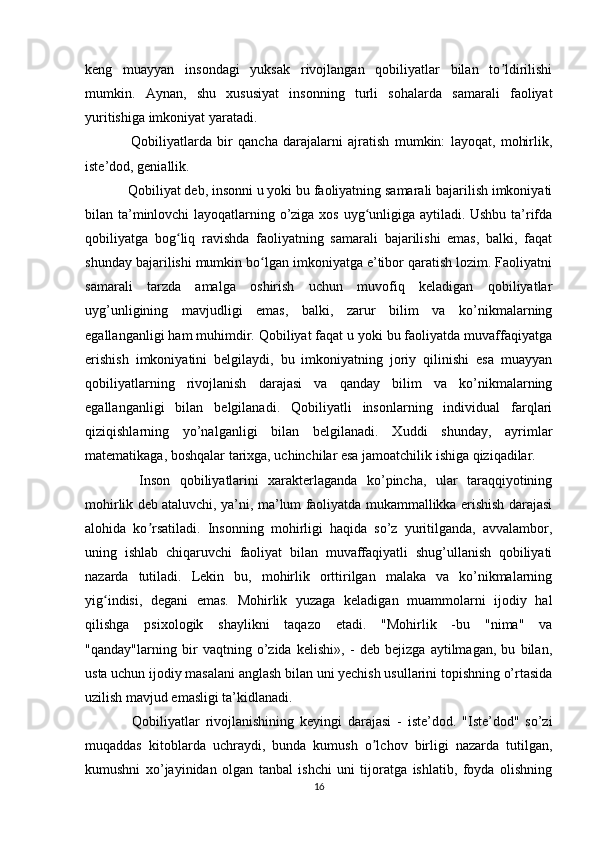 keng   muayyan   insondagi   yuksak   rivojlangan   qobiliyatlar   bilan   to ldirilishiʼ
mumkin.   Aynan,   shu   xususiyat   insonning   turli   sohalarda   samarali   faoliyat
yuritishiga imkoniyat yaratadi.
    Qobiliyatlarda   bir   qancha   darajalarni   ajratish   mumkin:   layoqat,   mohirlik,
iste’dod, geniallik.
  Qobiliyat deb, insonni u yoki bu faoliyatning samarali bajarilish imkoniyati
bilan ta’minlovchi layoqatlarning o’ziga xos uyg unligiga aytiladi. Ushbu ta’rifda	
ʻ
qobiliyatga   bog liq   ravishda   faoliyatning   samarali   bajarilishi   emas,   balki,   faqat	
ʻ
shunday bajarilishi mumkin bo lgan imkoniyatga e’tibor qaratish lozim. Faoliyatni	
ʻ
samarali   tarzda   amalga   oshirish   uchun   muvofiq   keladigan   qobiliyatlar
uyg’unligining   mavjudligi   emas,   balki,   zarur   bilim   va   ko’nikmalarning
egallanganligi ham muhimdir. Qobiliyat faqat u yoki bu faoliyatda muvaffaqiyatga
erishish   imkoniyatini   belgilaydi,   bu   imkoniyatning   joriy   qilinishi   esa   muayyan
qobiliyatlarning   rivojlanish   darajasi   va   qanday   bilim   va   ko’nikmalarning
egallanganligi   bilan   belgilanadi.   Qobiliyatli   insonlarning   individual   farqlari
qiziqishlarning   yo’nalganligi   bilan   belgilanadi.   Xuddi   shunday,   ayrimlar
matematikaga, boshqalar tarixga, uchinchilar esa jamoatchilik ishiga qiziqadilar.
    Inson   qobiliyatlarini   xarakterlaganda   ko’pincha,   ular   taraqqiyotining
mohirlik deb ataluvchi, ya’ni, ma’lum faoliyatda mukammallikka erishish darajasi
alohida   ko rsatiladi.   Insonning   mohirligi   haqida   so’z   yuritilganda,   avvalambor,	
ʼ
uning   ishlab   chiqaruvchi   faoliyat   bilan   muvaffaqiyatli   shug’ullanish   qobiliyati
nazarda   tutiladi.   Lekin   bu,   mohirlik   orttirilgan   malaka   va   ko’nikmalarning
yig indisi,   degani   emas.   Mohirlik   yuzaga   keladigan   muammolarni   ijodiy   hal	
ʻ
qilishga   psixologik   shaylikni   taqazo   etadi.   "Mohirlik   -bu   "nima"   va
"qanday"larning   bir   vaqtning   o’zida   kelishi»,   -   deb   bejizga   aytilmagan,   bu   bilan,
usta uchun ijodiy masalani anglash bilan uni yechish usullarini topishning o’rtasida
uzilish mavjud emasligi ta’kidlanadi.
    Qobiliyatlar   rivojlanishining   keyingi   darajasi   -   iste’dod.   "Iste’dod"   so’zi
muqaddas   kitoblarda   uchraydi,   bunda   kumush   o lchov   birligi   nazarda   tutilgan,	
ʼ
kumushni   xo’jayinidan   olgan   tanbal   ishchi   uni   tijoratga   ishlatib,   foyda   olishning
16 