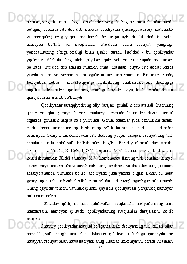 o’rniga, yerga ko’mib qo’ygan (Iste’dodini yerga ko’mgan iborasi shundan paydo
bo lgan).   Hozirda   iste’dod   deb,   maxsus   qobiliyatlar   (musiqiy,   adabiy,   matematikʼ
va   boshqalar)   ning   yuqori   rivojlanish   darajasiga   aytiladi.   Iste’dod   faoliyatda
namoyon   bo ladi   va   rivojlanadi.   Iste’dodli   odam   faoliyati   yangiligi,	
ʼ
yondoshuvning   o’ziga   xosligi   bilan   ajralib   turadi.   Iste’dod   -   bu   qobiliyatlar
yig indisi.   Alohida   chegaralab   qo’yilgan   qobiliyat,   yuqori   darajada   rivojlangan	
ʼ
bo lsada,   iste’dod   deb   atalishi   mumkin   emas.   Masalan,   buyuk   iste’dodlar   ichida
ʼ
yaxshi   xotira   va   yomon   xotira   egalarini   aniqlash   mumkin.   Bu   inson   ijodiy
faoliyatida   xotira   -   muvaffaqiyatga   erishishning   omillaridan   biri   ekanligiga
bog liq.   Lekin   natijalarga   aqlning   teranligi,   boy   fantaziya,   kuchli   iroda,   chuqur
ʼ
qiziqishlarsiz erishib bo lmaydi.	
ʻ
    Qobiliyatlar   taraqqiyotining   oliy   darajasi   geniallik   deb   ataladi.   Insonning
ijodiy   yutuqlari   jamiyat   hayoti,   madaniyat   rivojida   butun   bir   davrni   tashkil
etganida   geniallik   haqida   so’z   yuritiladi.   Genial   odamlar   juda   ozchillikni   tashkil
etadi.   Inson   tamaddunining   besh   ming   yillik   tarixida   ular   400   ta   odamdan
oshmaydi.   Geniyni   xarakterlovchi   iste’dodning   yuqori   darajasi   faoliyatning   turli
sohalarida   o’ta   qobiliyatli   bo lish   bilan   bog liq.   Bunday   allomalardan   Arastu,	
ʼ ʼ
Leonardo  da  Vinchi,  R.   Dekart,  G.V.  Leybnits,   M.V.   Lomonosov  va   boshqalarni
keltirish mumkin. Xuddi shunday, M.V. Lomonosov fanning turli sohalari: kimyo,
astronomiya, matematikada buyuk natijalarga erishgan, va shu bilan birga, rassom,
adabiyotshunos,   tilshunos   bo lib,   she’riyatni   juda   yaxshi   bilgan.   Lekin   bu   holat
ʼ
geniyning barcha individual sifatlari bir xil darajada rivojlanganligini bildirmaydi.
Uning   qaysidir   tomoni   ustunlik   qilishi,   qaysidir   qobiliyatlari   yorqinroq   namoyon
bo’lishi mumkin.
    Shunday   qilib,   ma’lum   qobiliyatlar   rivojlanishi   me’yorlarining   aniq
manzarasini   namoyon   qiluvchi   qobiliyatlarning   rivojlanish   darajalarini   ko’rib
chiqdik.
  Umumiy qobiliyatlar mavjud bo’lganda kishi faoliyatning turli xillari bilan
muvaffaqiyatli   shug ullana   oladi.   Maxsus   qobiliyatlar   kishiga   qandaydir   bir	
ʼ
muayyan faoliyat bilan muvaffaqiyatli shug ullanish imkoniyatini beradi. Masalan,	
ʼ
17 