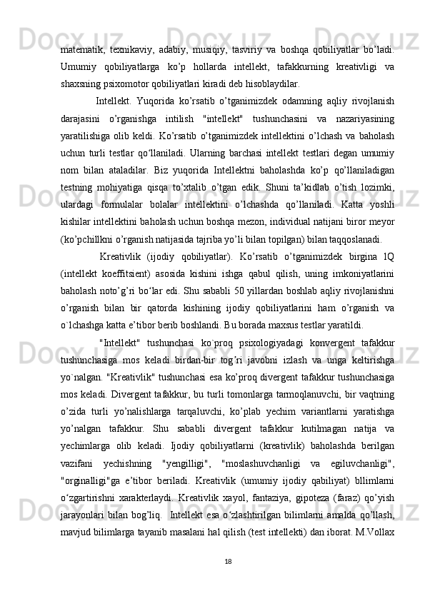 matematik,   texnikaviy,   adabiy,   musiqiy,   tasviriy   va   boshqa   qobiliyatlar   bo’ladi.
Umumiy   qobiliyatlarga   ko’p   hollarda   intellekt,   tafakkurning   kreativligi   va
shaxsning psixomotor qobiliyatlari kiradi deb hisoblaydilar. 
    Intellekt.   Yuqorida   ko’rsatib   o’tganimizdek   odamning   aqliy   rivojlanish
darajasini   o’rganishga   intilish   "intellekt"   tushunchasini   va   nazariyasining
yaratilishiga   olib   keldi.  Ko’rsatib   o’tganimizdek   intellektini   o’lchash   va   baholash
uchun   turli   testlar   qo llaniladi.   Ularning   barchasi   intellekt   testlari   degan   umumiyʻ
nom   bilan   ataladilar.   Biz   yuqorida   Intellektni   baholashda   ko’p   qo’llaniladigan
testning   mohiyatiga   qisqa   to’xtalib   o’tgan   edik.   Shuni   ta’kidlab   o’tish   lozimki,
ulardagi   formulalar   bolalar   intellektini   o’lchashda   qo’llaniladi.   Katta   yoshli
kishilar intellektini baholash uchun boshqa mezon, individual natijani biror meyor
(ko’pchillkni o’rganish natijasida tajriba yo’li bilan topilgan) bilan taqqoslanadi.
    Kreativlik   (ijodiy   qobiliyatlar).   Ko’rsatib   o’tganimizdek   birgina   lQ
(intellekt   koeffitsient)   asosida   kishini   ishga   qabul   qilish,   uning   imkoniyatlarini
baholash noto’g’ri bo lar edi. Shu sababli 50 yillardan boshlab aqliy rivojlanishni
ʻ
o’rganish   bilan   bir   qatorda   kishining   ijodiy   qobiliyatlarini   ham   o’rganish   va
o`lchashga katta e’tibor berib boshlandi. Bu borada maxsus testlar yaratildi.
    "Intellekt"   tushunchasi   ko`proq   psixologiyadagi   konvergent   tafakkur
tushunchasiga   mos   keladi   birdan-bir   tog ri   javobni   izlash   va   unga   keltirishga	
ʼ
yo`nalgan. "Kreativlik" tushunchasi  esa ko’proq divergent  tafakkur tushunchasiga
mos keladi. Divergent  tafakkur, bu turli tomonlarga tarmoqlanuvchi, bir vaqtning
o’zida   turli   yo’nalishlarga   tarqaluvchi,   ko’plab   yechim   variantlarni   yaratishga
yo’nalgan   tafakkur.   Shu   sababli   divergent   tafakkur   kutilmagan   natija   va
yechimlarga   olib   keladi.   Ijodiy   qobiliyatlarni   (kreativlik)   baholashda   berilgan
vazifani   yechishning   "yengilligi",   "moslashuvchanligi   va   egiluvchanligi",
"orginalligi"ga   e’tibor   beriladi.   Kreativlik   (umumiy   ijodiy   qabiliyat)   bllimlarni
o zgartirishni   xarakterlaydi.   Kreativlik   xayol,   fantaziya,   gipoteza   (faraz)   qo’yish	
ʻ
jarayonlari   bilan  bog’liq.    Intellekt   esa   o zlashtirilgan  bilimlarni   amalda   qo’llash,	
ʻ
mavjud bilimlarga tayanib masalani hal qilish (test intellekti) dan iborat. M.Vollax
18 