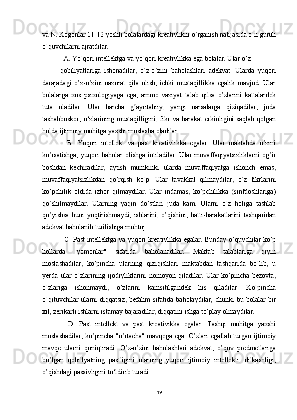 va N. Kogonlar 11-12 yoshli bolalardagi kreativlikni o rganish natijasida o’n guruhʻ
o’quvchilarni ajratdilar.
  A. Yo’qori intellektga va yo’qori kreativlikka ega bolalar. Ular o’z
qobiliyatlariga   ishonadilar,   o z-o zini   baholashlari   adekvat.   Ularda   yuqori	
ʻ ʻ
darajadagi   o’z-o’zini   nazorat   qila   olish,   ichki   mustaqillikka   egalik   mavjud.   Ular
bolalarga   xos   psixologiyaga   ega,   ammo   vaziyat   talab   qilsa   o’zlarini   kattalardek
tuta   oladilar.   Ular   barcha   g ayritabiiy,   yangi   narsalarga   qiziqadilar,   juda	
ʼ
tashabbuskor,   o zlarining   mustaqilligini,   fikr   va   harakat   erkinligini   saqlab   qolgan	
ʻ
holda ijtimoiy muhitga yaxshi moslasha oladilar.
    B.   Yuqori   intellekt   va   past   kreativlikka   egalar.   Ular   maktabda   o’zini
ko’rsatishga,   yuqori   baholar   olishga   intiladilar.   Ular   muvaffaqiyatsizliklarni   og’ir
boshdan   kechiradilar,   aytish   mumkinki   ularda   muvaffaqiyatga   ishonch   emas,
muvaffaqiyatsizlikdan   qo’rqish   ko’p.   Ular   tavakkal   qilmaydilar,   o z   fikrlarini	
ʻ
ko’pchilik   oldida   izhor   qilmaydilar.   Ular   indamas,   ko’pchilikka   (sinfdoshlariga)
qo shilmaydilar.   Ularning   yaqin   do’stlari   juda   kam.   Ularni   o’z   holiga   tashlab	
ʻ
qo’yishsa   buni   yoqtirishmaydi,   ishlarini,   o’qishini,   hatti-harakatlarini   tashqaridan
adekvat baholanib turilishiga muhtoj.
   C. Past intellektga va yuqori kreativlikka egalar. Bunday o’quvchilar ko’p
hollarda   "yomonlar"   sifatida   baholanadilar.   Maktab   talablariga   qiyin
moslashadilar,   ko’pincha   ularning   qiziqishlari   maktabdan   tashqarida   bo’lib,   u
yerda   ular   o’zlarining   ijodiyliklarini   nomoyon   qiladilar.   Ular   ko’pincha   bezovta,
o’zlariga   ishonmaydi,   o’zlarini   kamsitilgandek   his   qiladilar.   Ko’pincha
o’qituvchilar   ularni   diqqatsiz,   befahm   sifatida   baholaydilar,   chunki   bu  bolalar   bir
xil, zerikarli ishlarni istamay bajaradilar, diqqatini ishga to’play olmaydilar.
    D.   Past   intellekt   va   past   kreativikka   egalar.   Tashqi   muhitga   yaxshi
moslashadilar,  ko’pincha "o’rtacha"  mavqega  ega.  O’zlari  egallab  turgan ijtimoiy
mavqe   ularni   qoniqtiradi.   O’z-o’zini   baholashlari   adekvat,   o’quv   predmetlariga
bo’lgan   qobillyatning   pastligini   ularning   yuqori   ijtimoiy   intellekti,   dilkashligi,
o’qishdagi passivligini to ldirib turadi.	
ʻ
19 