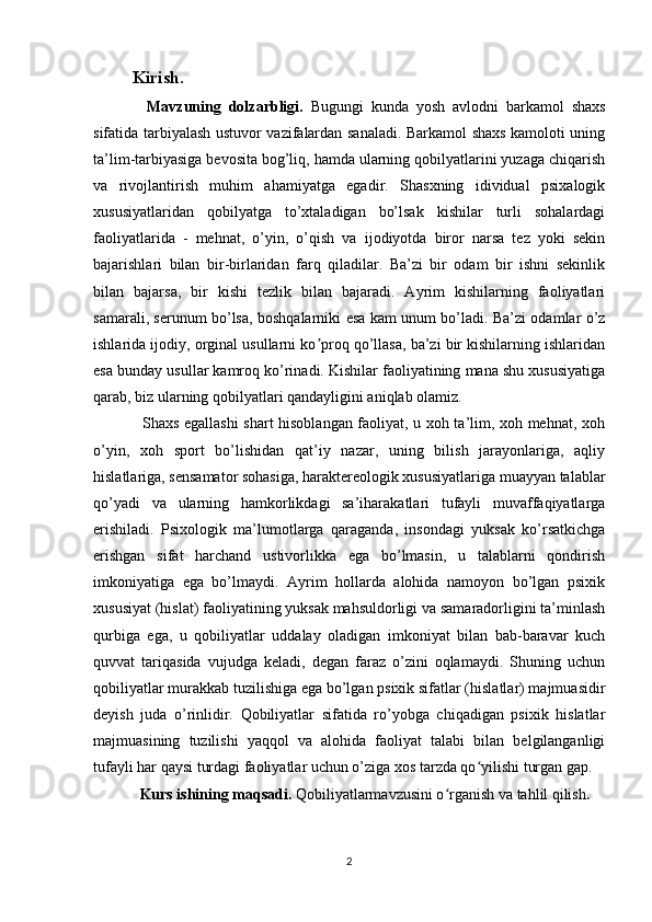 Kirish.
    Mavzuning   dolzarbligi.   Bugungi   kunda   yosh   avlodni   barkamol   shaxs
sifatida tarbiyalash ustuvor vazifalardan sanaladi. Barkamol shaxs kamoloti uning
ta’lim-tarbiyasiga bevosita bog’liq, hamda ularning qobilyatlarini yuzaga chiqarish
va   rivojlantirish   muhim   ahamiyatga   egadir.   Shasxning   idividual   psixalogik
xususiyatlaridan   qobilyatga   to’xtaladigan   bo’lsak   kishilar   turli   sohalardagi
faoliyatlarida   -   mehnat,   o’yin,   o’qish   va   ijodiyotda   biror   narsa   tez   yoki   sekin
bajarishlari   bilan   bir-birlaridan   farq   qiladilar.   Ba’zi   bir   odam   bir   ishni   sekinlik
bilan   bajarsa,   bir   kishi   tezlik   bilan   bajaradi.   Ayrim   kishilarning   faoliyatlari
samarali, serunum bo’lsa, boshqalarniki esa kam unum bo’ladi. Ba’zi odamlar o’z
ishlarida ijodiy, orginal usullarni ko proq qo’llasa, ba’zi bir kishilarning ishlaridanʼ
esa bunday usullar kamroq ko’rinadi. Kishilar faoliyatining mana shu xususiyatiga
qarab, biz ularning qobilyatlari qandayligini aniqlab olamiz.
   Shaxs egallashi shart hisoblangan faoliyat, u xoh ta’lim, xoh mehnat, xoh
o’yin,   xoh   sport   bo’lishidan   qat’iy   nazar,   uning   bilish   jarayonlariga,   aqliy
hislatlariga, sensamator sohasiga, haraktereologik xususiyatlariga muayyan talablar
qo’yadi   va   ularning   hamkorlikdagi   sa’iharakatlari   tufayli   muvaffaqiyatlarga
erishiladi.   Psixologik   ma’lumotlarga   qaraganda,   insondagi   yuksak   ko’rsatkichga
erishgan   sifat   harchand   ustivorlikka   ega   bo’lmasin,   u   talablarni   qondirish
imkoniyatiga   ega   bo’lmaydi.   Ayrim   hollarda   alohida   namoyon   bo’lgan   psixik
xususiyat (hislat) faoliyatining yuksak mahsuldorligi va samaradorligini ta’minlash
qurbiga   ega,   u   qobiliyatlar   uddalay   oladigan   imkoniyat   bilan   bab-baravar   kuch
quvvat   tariqasida   vujudga   keladi,   degan   faraz   o’zini   oqlamaydi.   Shuning   uchun
qobiliyatlar murakkab tuzilishiga ega bo’lgan psixik sifatlar (hislatlar) majmuasidir
deyish   juda   o’rinlidir.   Qobiliyatlar   sifatida   ro’yobga   chiqadigan   psixik   hislatlar
majmuasining   tuzilishi   yaqqol   va   alohida   faoliyat   talabi   bilan   belgilanganligi
tufayli har qaysi turdagi faoliyatlar uchun o’ziga xos tarzda qo yilishi turgan gap.	
ʻ
  Kurs ishining maqsadi .  Qobiliyatlarmavzusini o rganish va tahlil qilish	
ʻ .
2 