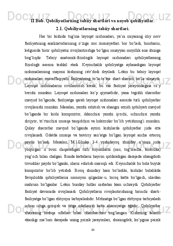 II Bob. Qobiliyatlarning tabiiy shartlari va noyob qobiliyatlar.
2.1. Qobiliyatlarning tabiiy shartlari.
    Har   bir   kishida   tug’ma   layoqat   nishonalari,   ya’ni   miyaning   oliy   nerv
faoliyatining   analizatorlarining   o’ziga   xos   xususiyatlari   bor   bo’ladi,   binobarin,
kelgusida  biror   qobiliyatni  rivojlantirishga   bo’lgan  muayyan   moyillik  ana   shunga
bog’liqdir.   Tabiiy   anatomik-fiziologik   layoqat   nishonalari   qobiliyatlarning
fiziologk   asosini   tashkil   etadi.   Keyinchalik   qobiliyatga   aylanadigan   layoqat
nishonalarining   majmui   kishining   iste’dodi   deyiladi.   Lekin   bu   tabiiy   layoqat
nishonalari   muvaffaqiyatli   faoliyatning   to’la-to’kis   shart-sharoiti   bo’la   olmaydi.
Layoqat   nishonalarini   rivolantirish   kerak,   bu   esa   faoliyat   jarayondagina   ro’y
berishi   mumkin.   Layoqat   nishonalari   ko’p   qiymatlidir,   yana   tegishli   sharoitlar
mavjud   bo’lganda,   faoliyatga   qarab   layoqat   nishonalari   asosida   turli   qobiliyatlar
rivojlanishi mumkin. Masalan, yaxshi eshitish va ohangni sezish qobiliyati mavjud
bo’lganda   bir   kishi   kompozitor,   ikkinchisi   yaxshi   ijrochi,   uchinchisi   yaxshi
dirijyor, to’rtinchisi  musiqa  tanqidchisi  va hokozolar  bo’lib yetishmog’i  mumkin.
Qulay   sharoitlar   mavjud   bo’lganda   ayrim   kishilarda   qobiliyatlar   juda   erta
rivojlanadi.   Odatda   musiqa   va   tasviriy   san’atga   bo’lgan   layoqat   ancha   ertaroq
paydo   bo’ladi.   Masalan,   M.I.Glinka   3-4   yoshidayoq   shunday   o’yinni   juda
yoqtirgan:   u   ovoz   chiqaradigan   turli   buyumlarni   (mis,   tog’oracha,   kostrilka)
yog’och  bilan  chalgan. Bunda   kattalarni   hayron qoldiradigan  darajada  ohangdosh
tovushlar paydo bo lganki, ularni eshitish maroqli edi. Keyinchalik bu bola buyukʼ
kompozitor   bo’lib   yetishdi.   Biroq   shunday   ham   bo’ladiki,   kishilar   bolalikda
favqulodda   qobiliyatlarini   nomoyon   qilganlar-u,   biroq   katta   bo’lgach,   ulardan
mahrum   bo’lganlar.   Lekin   bunday   hollar   nisbatan   kam   uchraydi.   Qobiliyatlar
faoliyat   davomida   rivojlanadi.   Qobiliyatlarni   rivojlantirishning   birinchi   sharti-
faoliyatga bo’lgan ehtiyojni tarbiyalashdir. Mehnatga bo’lgan ehttyojni tarbiyalash
uchun   ishga   qiziqish   va   unga   odatlanish   katta   ahamiyatga   egadir.   Qobiliyatlar
shaxsning   boshqa   sifatlari   bilan   chambarchas   bog’langan.   Kishining   talantli
ekanligi   ma’lum   darajada   uning   psixik   jarayonlari,   shuningdek,   ko’pgina   psixik
20 