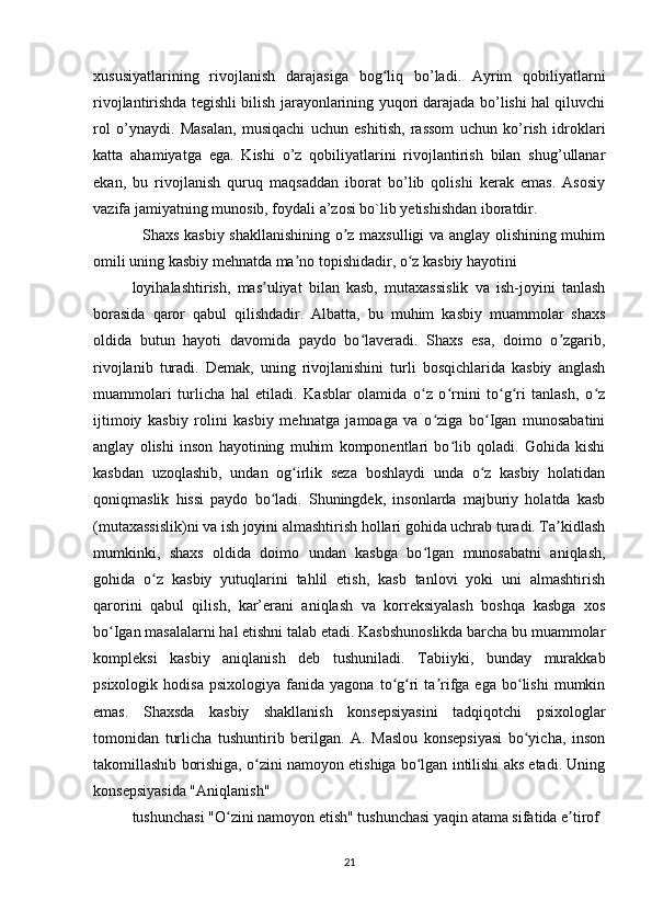 xususiyatlarining   rivojlanish   darajasiga   bog liq   bo’ladi.   Ayrim   qobiliyatlarniʻ
rivojlantirishda tegishli bilish jarayonlarining yuqori darajada bo’lishi hal qiluvchi
rol   o’ynaydi.   Masalan,   musiqachi   uchun   eshitish,   rassom   uchun   ko’rish   idroklari
katta   ahamiyatga   ega.   Kishi   o’z   qobiliyatlarini   rivojlantirish   bilan   shug’ullanar
ekan,   bu   rivojlanish   quruq   maqsaddan   iborat   bo’lib   qolishi   kerak   emas.   Asosiy
vazifa jamiyatning munosib, foydali a’zosi bo`lib yetishishdan iboratdir. 
   Shaxs kasbiy shakllanishining o z maxsulligi va anglay olishining muhim	
ʼ
omili uning kasbiy mehnatda ma no topishidadir, o z kasbiy hayotini	
ʼ ʻ
loyihalashtirish,   mas uliyat   bilan   kasb,   mutaxassislik   va   ish-joyini   tanlash	
ʼ
borasida   qaror   qabul   qilishdadir.   Albatta,   bu   muhim   kasbiy   muammolar   shaxs
oldida   butun   hayoti   davomida   paydo   bo laveradi.   Shaxs   esa,   doimo   o zgarib,	
ʻ ʼ
rivojlanib   turadi.   Demak,   uning   rivojlanishini   turli   bosqichlarida   kasbiy   anglash
muammolari   turlicha   hal   etiladi.   Kasblar   olamida   o z   o rnini   to g ri   tanlash,   o z	
ʻ ʻ ʻ ʻ ʻ
ijtimoiy   kasbiy   rolini   kasbiy   mehnatga   jamoaga   va   o ziga   bo Igan   munosabatini	
ʻ ʻ
anglay   olishi   inson   hayotining   muhim   komponentlari   bo lib   qoladi.   Gohida   kishi	
ʻ
kasbdan   uzoqlashib,   undan   og irlik   seza   boshlaydi   unda   o z   kasbiy   holatidan	
ʻ ʻ
qoniqmaslik   hissi   paydo   bo ladi.   Shuningdek,   insonlarda   majburiy   holatda   kasb	
ʻ
(mutaxassislik)ni va ish joyini almashtirish hollari gohida uchrab turadi. Ta kidlash	
ʼ
mumkinki,   shaxs   oldida   doimo   undan   kasbga   bo lgan   munosabatni   aniqlash,	
ʻ
gohida   o z   kasbiy   yutuqlarini   tahlil   etish,   kasb   tanlovi   yoki   uni   almashtirish	
ʻ
qarorini   qabul   qilish,   kar’erani   aniqlash   va   korreksiyalash   boshqa   kasbga   xos
bo Igan masalalarni hal etishni talab etadi. Kasbshunoslikda barcha bu muammolar	
ʻ
kompleksi   kasbiy   aniqlanish   deb   tushuniladi.   Tabiiyki,   bunday   murakkab
psixologik   hodisa   psixologiya   fanida   yagona   to g ri   ta rifga  ega   bo lishi   mumkin	
ʻ ʻ ʼ ʻ
emas.   Shaxsda   kasbiy   shakllanish   konsepsiyasini   tadqiqotchi   psixologlar
tomonidan   turlicha   tushuntirib   berilgan.   A.   Maslou   konsepsiyasi   bo yicha,   inson	
ʻ
takomillashib borishiga, o zini namoyon etishiga bo lgan intilishi aks etadi. Uning	
ʻ ʻ
konsepsiyasida "Aniqlanish"
tushunchasi "O zini namoyon etish" tushunchasi yaqin atama sifatida e tirof	
ʻ ʼ
21 