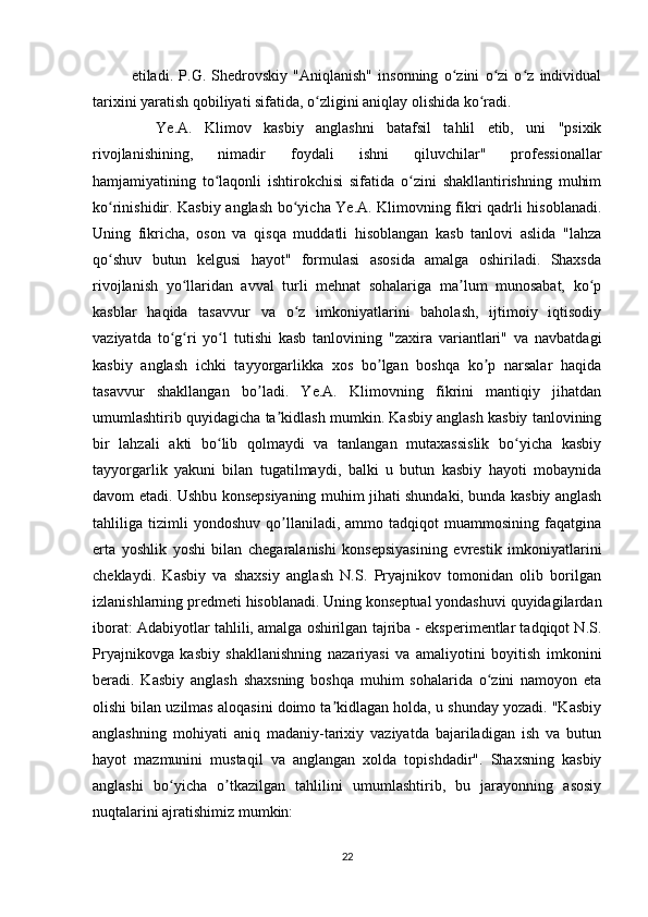 etiladi.   P.G.   Shedrovskiy   "Aniqlanish"   insonning   o zini   o zi   o z   individualʻ ʻ ʻ
tarixini yaratish qobiliyati sifatida, o zligini aniqlay olishida ko radi.	
ʻ ʻ
    Ye.A.   Klimov   kasbiy   anglashni   batafsil   tahlil   etib,   uni   "psixik
rivojlanishining,   nimadir   foydali   ishni   qiluvchilar"   professionallar
hamjamiyatining   to laqonli   ishtirokchisi   sifatida   o zini   shakllantirishning   muhim	
ʻ ʻ
ko rinishidir. Kasbiy anglash bo yicha Ye.A. Klimovning fikri qadrli hisoblanadi.	
ʻ ʻ
Uning   fikricha,   oson   va   qisqa   muddatli   hisoblangan   kasb   tanlovi   aslida   "lahza
qo shuv   butun   kelgusi   hayot"   formulasi   asosida   amalga   oshiriladi.   Shaxsda
ʻ
rivojlanish   yo llaridan   avval   turli   mehnat   sohalariga   ma lum   munosabat,   ko p	
ʻ ʼ ʻ
kasblar   haqida   tasavvur   va   o z   imkoniyatlarini   baholash,   ijtimoiy   iqtisodiy	
ʻ
vaziyatda   to g ri   yo l   tutishi   kasb   tanlovining   "zaxira   variantlari"   va   navbatdagi	
ʻ ʻ ʻ
kasbiy   anglash   ichki   tayyorgarlikka   xos   bo lgan   boshqa   ko p   narsalar   haqida	
ʼ ʼ
tasavvur   shakllangan   bo ladi.   Ye.A.   Klimovning   fikrini   mantiqiy   jihatdan	
ʼ
umumlashtirib quyidagicha ta kidlash mumkin. Kasbiy anglash kasbiy tanlovining	
ʼ
bir   lahzali   akti   bo lib   qolmaydi   va   tanlangan   mutaxassislik   bo yicha   kasbiy	
ʻ ʻ
tayyorgarlik   yakuni   bilan   tugatilmaydi,   balki   u   butun   kasbiy   hayoti   mobaynida
davom etadi. Ushbu konsepsiyaning muhim jihati shundaki, bunda kasbiy anglash
tahliliga   tizimli   yondoshuv   qo llaniladi,   ammo   tadqiqot   muammosining   faqatgina	
ʼ
erta   yoshlik   yoshi   bilan   chegaralanishi   konsepsiyasining   evrestik   imkoniyatlarini
cheklaydi.   Kasbiy   va   shaxsiy   anglash   N.S.   Pryajnikov   tomonidan   olib   borilgan
izlanishlarning predmeti hisoblanadi. Uning konseptual yondashuvi quyidagilardan
iborat: Adabiyotlar tahlili, amalga oshirilgan tajriba - eksperimentlar tadqiqot N.S.
Pryajnikovga   kasbiy   shakllanishning   nazariyasi   va   amaliyotini   boyitish   imkonini
beradi.   Kasbiy   anglash   shaxsning   boshqa   muhim   sohalarida   o zini   namoyon   eta	
ʻ
olishi bilan uzilmas aloqasini doimo ta kidlagan holda, u shunday yozadi. "Kasbiy	
ʼ
anglashning   mohiyati   aniq   madaniy-tarixiy   vaziyatda   bajariladigan   ish   va   butun
hayot   mazmunini   mustaqil   va   anglangan   xolda   topishdadir".   Shaxsning   kasbiy
anglashi   bo yicha   o tkazilgan   tahlilini   umumlashtirib,   bu   jarayonning   asosiy	
ʻ ʼ
nuqtalarini ajratishimiz mumkin:
22 