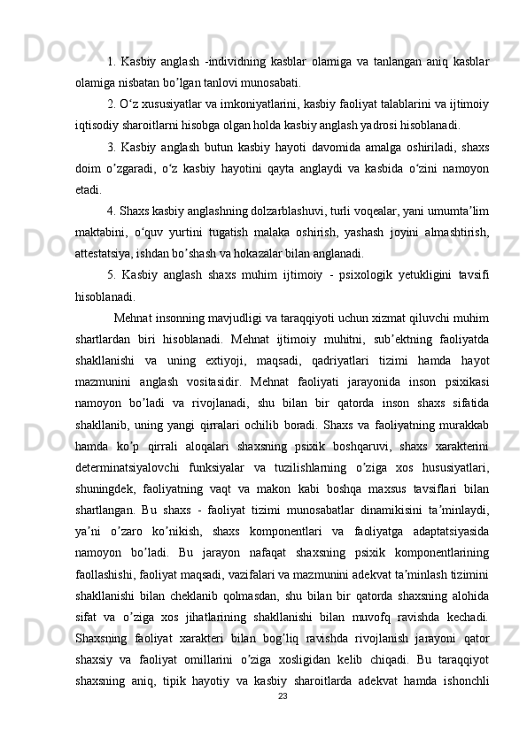 1.   Kasbiy   anglash   -individning   kasblar   olamiga   va   tanlangan   aniq   kasblar
olamiga nisbatan bo lgan tanlovi munosabati.ʼ
2. O z xususiyatlar va imkoniyatlarini, kasbiy faoliyat talablarini va ijtimoiy	
ʻ
iqtisodiy sharoitlarni hisobga olgan holda kasbiy anglash yadrosi hisoblanadi.
3.   Kasbiy   anglash   butun   kasbiy   hayoti   davomida   amalga   oshiriladi,   shaxs
doim   o zgaradi,   o z   kasbiy   hayotini   qayta   anglaydi   va   kasbida   o zini   namoyon	
ʼ ʻ ʻ
etadi.
4. Shaxs kasbiy anglashning dolzarblashuvi, turli voqealar, yani umumta lim	
ʼ
maktabini,   o quv   yurtini   tugatish   malaka   oshirish,   yashash   joyini   almashtirish,	
ʻ
attestatsiya, ishdan bo shash va hokazalar bilan anglanadi.	
ʼ
5.   Kasbiy   anglash   shaxs   muhim   ijtimoiy   -   psixologik   yetukligini   tavsifi
hisoblanadi.
   Mehnat insonning mavjudligi va taraqqiyoti uchun xizmat qiluvchi muhim
shartlardan   biri   hisoblanadi.   Mehnat   ijtimoiy   muhitni,   sub ektning   faoliyatda	
ʼ
shakllanishi   va   uning   extiyoji,   maqsadi,   qadriyatlari   tizimi   hamda   hayot
mazmunini   anglash   vositasidir.   Mehnat   faoliyati   jarayonida   inson   psixikasi
namoyon   bo ladi   va   rivojlanadi,   shu   bilan   bir   qatorda   inson   shaxs   sifatida	
ʼ
shakllanib,   uning   yangi   qirralari   ochilib   boradi.   Shaxs   va   faoliyatning   murakkab
hamda   ko p   qirrali   aloqalari   shaxsning   psixik   boshqaruvi,   shaxs   xarakterini	
ʼ
determinatsiyalovchi   funksiyalar   va   tuzilishlarning   o ziga   xos   hususiyatlari,	
ʼ
shuningdek,   faoliyatning   vaqt   va   makon   kabi   boshqa   maxsus   tavsiflari   bilan
shartlangan.   Bu   shaxs   -   faoliyat   tizimi   munosabatlar   dinamikisini   ta minlaydi,	
ʼ
ya ni   o zaro   ko nikish,   shaxs   komponentlari   va   faoliyatga   adaptatsiyasida	
ʼ ʼ ʼ
namoyon   bo ladi.   Bu   jarayon   nafaqat   shaxsning   psixik   komponentlarining	
ʼ
faollashishi, faoliyat maqsadi, vazifalari va mazmunini adekvat ta minlash tizimini	
ʼ
shakllanishi   bilan   cheklanib   qolmasdan,   shu   bilan   bir   qatorda   shaxsning   alohida
sifat   va   o ziga   xos   jihatlarining   shakllanishi   bilan   muvofq   ravishda   kechadi.	
ʼ
Shaxsning   faoliyat   xarakteri   bilan   bog liq   ravishda   rivojlanish   jarayoni   qator	
ʼ
shaxsiy   va   faoliyat   omillarini   o ziga   xosligidan   kelib   chiqadi.   Bu   taraqqiyot	
ʼ
shaxsning   aniq,   tipik   hayotiy   va   kasbiy   sharoitlarda   adekvat   hamda   ishonchli
23 