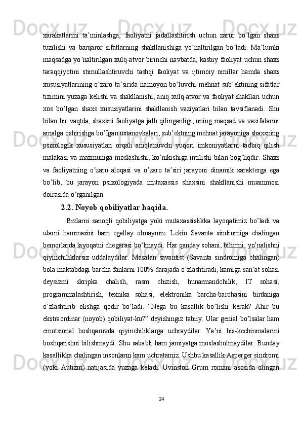 xarakatlarini   ta minlashga,   faoliyatni   jadallashtirish   uchun   zarur   bo lgan   shaxsʼ ʼ
tuzilishi   va   barqaror   sifatlarning   shakllanishiga   yo naltirilgan   bo ladi.   Ma lumki	
ʼ ʼ ʼ
maqsadga yo naltirilgan xulq-atvor birinchi navbatda, kasbiy faoliyat uchun shaxs	
ʼ
taraqqiyotini   stimullashtiruvchi   tashqi   faoliyat   va   ijtimoiy   omillar   hamda   shaxs
xususiyatlarining o zaro ta sirida namoyon bo luvchi  mehnat  sub ektining sifatlar	
ʼ ʼ ʼ ʼ
tizimini yuzaga kelishi va shakllanishi, aniq xulq-atvor va faoliyat shakllari uchun
xos   bo Igan   shaxs   xususiyatlarini   shakllanish   vaziyatlari   bilan   tavsiflanadi.   Shu	
ʼ
bilan bir vaqtda, shaxsni faoliyatga jalb qilinganligi, uning maqsad va vazifalarini
amalga oshirishga bo Igan ustanovkalari, sub ektning mehnat jarayoniga shaxsning	
ʼ ʼ
psixologik   xususiyatlari   orqali   aniqlanuvchi   yuqori   imkoniyatlarni   tadbiq   qilish
malakasi va mazmuniga moslashishi, ko nikishiga intilishi bilan bog liqdir. Shaxs	
ʼ ʼ
va   faoliyatning   o zaro   aloqasi   va   o zaro   ta siri   jarayoni   dinamik   xarakterga   ega	
ʼ ʼ ʼ
bo lib,   bu   jarayon   psixologiyada   mutaxassis   shaxsini   shakllanishi   muammosi	
ʼ
doirasida o rganilgan.	
ʼ
2.2. Noyob qobiliyatlar haqida.
    Bizlarni   sanoqli   qobiliyatga   yoki   mutaxassislikka   layoqatimiz   bo’ladi   va
ularni   hammasini   ham   egallay   olmaymiz.   Lekin   Savanta   sindromiga   chalingan
bemorlarda layoqatni chegarasi bo’lmaydi. Har qanday sohani, bilimni, yo’nalishni
qiyinchiliklarsiz   uddalaydilar.   Masalan   savantist   (Savanta   sindromiga   chalingan)
bola maktabdagi barcha fanlarni 100% darajada o’zlashtiradi, kamiga san’at sohasi
deysizmi   skripka   chalish,   rasm   chizish,   hunarmandchilik,   IT   sohasi,
programmalashtirish,   texnika   sohasi,   elektronika   barcha-barchasini   birdaniga
o’zlashtirib   olishga   qodir   bo’ladi.   “Nega   bu   kasallik   bo’lishi   kerak?   Ahir   bu
ekstraordinar (noyob) qobiliyat-ku?” deyishingiz tabiiy. Ular genial bo’lsalar ham
emotsional   boshqaruvda   qiyinchiliklarga   uchraydilar.   Ya’ni   his-kechinmalarini
boshqarishni bilishmaydi. Shu sababli  ham jamiyatga moslasholmaydilar. Bunday
kasallikka chalingan insonlarni kam uchratamiz. Ushbu kasallik Asperger sindromi
(yoki   Autizm)   natijasida   yuzaga   keladi.   Uvinston   Grum   romani   asosida   olingan
24