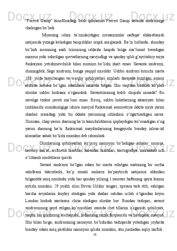 “Forrest   Gamp”   kinofilmidagi   bosh   qahramon   Forrest   Gamp   savanta   sindromiga
chalingan bo’ladi. 
    Miyaning   ishini   ta’minlaydigan   mexanizmlar   nafaqat   shikastlanish
natijasida yuzaga keladigan tanqisliklar orqali aniqlanadi. Ba’zi hollarda, shunday
bo’ladi   insonning   asab   tizimining   ishlashi   haqida   bizga   ma’lumot   beradigan
maxsus yoki oshirilgan quvvatlarning mavjudligi va qanday qilib g’ayritabiiy miya
funksiyasi   yetishmovchilik   bilan   sinonim   bo’lishi   shart   emas.   Savanta   sindromi,
shuningdek, Sage sindromi, bunga yaqqol misoldir. Ushbu sindrom birinchi marta
188-   yilda  tasvirlangan   va   u  aqliy   qobiliyatlari   sezilarli   darajada   buzilgan,   ammo
alohida   xotirasi   bo’lgan   odamlarni   nazarda   tutgan.   Shu   vaqtdan   boshlab   ko’plab
olimlar   ushbu   hodisani   o’rganishdi.   Savantizmning   kelib   chiqishi   nimada?   Bu
savolga   tezkor   javob   ma’lum   emas.   Biroq,   ushbu   holatlarning   aksariyati   bilan
izohlanishi mumkinligiga ishora mavjud funksional assimetriya ikkita miya yarim
sharlari   orasidagi   yoki   bu   ikkala   yarimning   ishlashini   o’zgartiradigan   narsa.
Xususan, chap yarim sharning ba’zi kamchiliklarini qoplaydigan ko’rinadigan o’ng
yarim   sharning   ba’zi   funksional   maydonlarining   kengayishi   bunday   xilma-xil
alomatlar sabab bo’lishi mumkin deb ishoniladi.
    Olimlarning   qobiliyatlari   ko’proq   namoyon   bo’ladigan   sohalar:   musiqa,
tasviriy  san’at,  arifmetik  hisoblar,  kalendar  hisoblari,  kartografiya,  murakkab  uch
o’lchamli modellarni qurish. 
    Savant   sindromi   bo’lgan   odam   bir   marta   eshitgan   matnning   bir   necha
sahifasini   takrorlashi,   ko’p   xonali   sonlarni   ko’paytirish   natijasini   oldindan
bilgandek aniq nomlashi yoki har qanday yilning 1-yanvari haftaning qaysi kunini
aytishi  mumkin.  29  yoshli  olim  Stiven  Uilshir   singari,  operani   tark  etib,  eshitgan
barcha   ariyalarini   kuylay   oladigan   yoki   shahar   ustidan   uchib   o’tgandan   keyin
London   hududi   xaritasini   chiza   oladigan   olimlar   bor.   Bundan   tashqari,   savant
sindromining   qayd   etilgan   ko’rinishlari   orasida   chet   tillarini   o’rganish   qobiliyati,
vaqtni his qilishning kuchayishi, hidlarning nozik farqlanishi va boshqalar mavjud.
Shu   bilan   birga,   sindromning   namoyon   bo’lishidan   tashqarida   yotadigan   joylarda
bunday odam aniq pastlikni namoyon qilishi mumkin, shu jumladan aqliy zaiflik .
25 