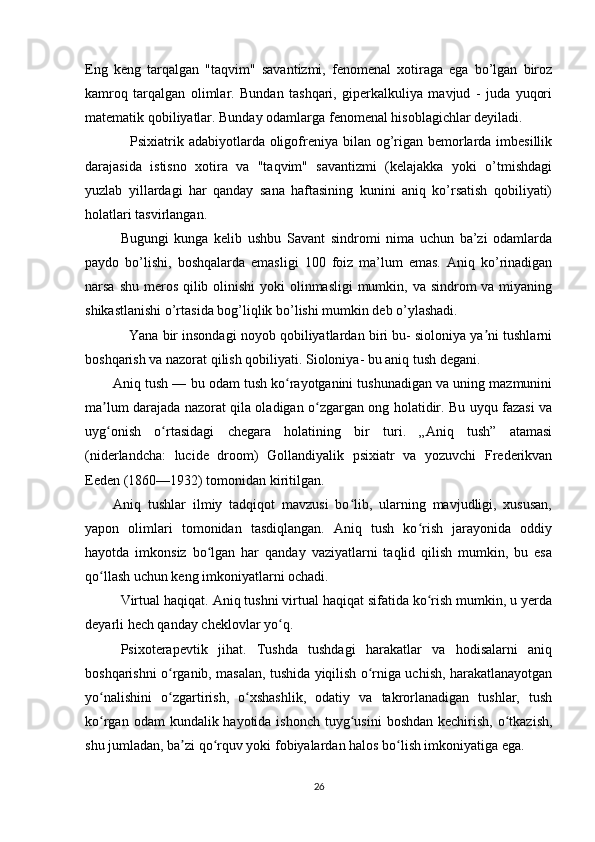 Eng   keng   tarqalgan   "taqvim"   savantizmi,   fenomenal   xotiraga   ega   bo’lgan   biroz
kamroq   tarqalgan   olimlar.   Bundan   tashqari,   giperkalkuliya   mavjud   -   juda   yuqori
matematik qobiliyatlar. Bunday odamlarga fenomenal hisoblagichlar deyiladi.
   Psixiatrik adabiyotlarda oligofreniya bilan og’rigan bemorlarda imbesillik
darajasida   istisno   xotira   va   "taqvim"   savantizmi   (kelajakka   yoki   o’tmishdagi
yuzlab   yillardagi   har   qanday   sana   haftasining   kunini   aniq   ko’rsatish   qobiliyati)
holatlari tasvirlangan.
Bugungi   kunga   kelib   ushbu   Savant   sindromi   nima   uchun   ba’zi   odamlarda
paydo   bo’lishi,   boshqalarda   emasligi   100   foiz   ma’lum   emas.   Aniq   ko’rinadigan
narsa shu meros qilib olinishi  yoki  olinmasligi  mumkin, va sindrom  va miyaning
shikastlanishi o’rtasida bog’liqlik bo’lishi mumkin deb o’ylashadi.
   Yana bir insondagi noyob qobiliyatlardan biri bu- sioloniya ya ni tushlarniʼ
boshqarish va nazorat qilish qobiliyati. Sioloniya- bu aniq tush degani. 
Aniq tush — bu odam tush ko rayotganini tushunadigan va uning mazmunini	
ʻ
ma lum darajada nazorat qila oladigan o zgargan ong holatidir. Bu uyqu fazasi va	
ʼ ʻ
uyg onish   o rtasidagi   chegara   holatining   bir   turi.   „Aniq   tush”   atamasi
ʻ ʻ
(niderlandcha:   lucide   droom)   Gollandiyalik   psixiatr   va   yozuvchi   Frederikvan
Eeden (1860—1932) tomonidan kiritilgan.
Aniq   tushlar   ilmiy   tadqiqot   mavzusi   bo lib,   ularning   mavjudligi,   xususan,	
ʻ
yapon   olimlari   tomonidan   tasdiqlangan.   Aniq   tush   ko rish   jarayonida   oddiy	
ʻ
hayotda   imkonsiz   bo lgan   har   qanday   vaziyatlarni   taqlid   qilish   mumkin,   bu   esa	
ʻ
qo llash uchun keng imkoniyatlarni ochadi. 	
ʻ
Virtual haqiqat. Aniq tushni virtual haqiqat sifatida ko rish mumkin, u yerda	
ʻ
deyarli hech qanday cheklovlar yo q.	
ʻ
Psixoterapevtik   jihat.   Tushda   tushdagi   harakatlar   va   hodisalarni   aniq
boshqarishni o rganib, masalan, tushida yiqilish o rniga uchish, harakatlanayotgan	
ʻ ʻ
yo nalishini   o zgartirish,   o xshashlik,   odatiy   va   takrorlanadigan   tushlar,   tush	
ʻ ʻ ʻ
ko rgan odam  kundalik hayotida ishonch  tuyg usini  boshdan kechirish,  o tkazish,
ʻ ʻ ʻ
shu jumladan, ba zi qo rquv yoki fobiyalardan halos bo lish imkoniyatiga ega.	
ʼ ʻ ʻ
26 