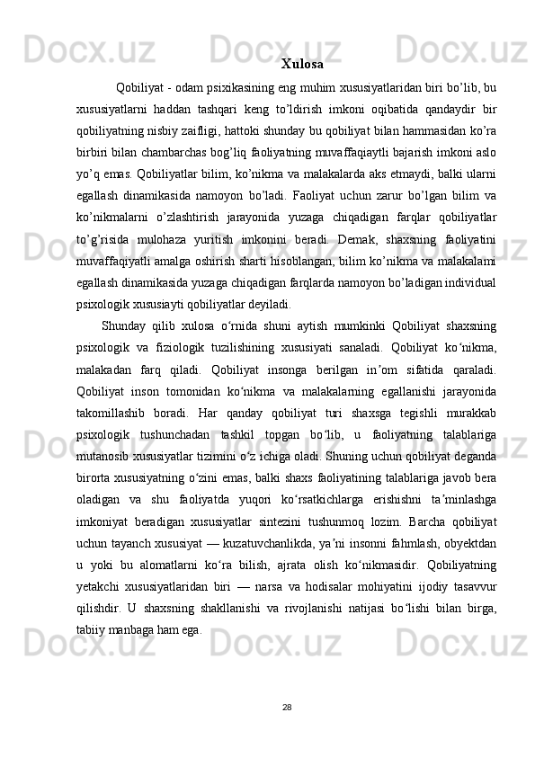 Xulosa
   Qobiliyat - odam psixikasining eng muhim xususiyatlaridan biri bo’lib, bu
xususiyatlarni   haddan   tashqari   keng   to’ldirish   imkoni   oqibatida   qandaydir   bir
qobiliyatning nisbiy zaifligi, hattoki shunday bu qobiliyat bilan hammasidan ko’ra
birbiri bilan chambarchas bog’liq faoliyatning muvaffaqiaytli bajarish imkoni aslo
yo’q emas. Qobiliyatlar bilim, ko’nikma va malakalarda aks etmaydi, balki ularni
egallash   dinamikasida   namoyon   bo’ladi.   Faoliyat   uchun   zarur   bo’lgan   bilim   va
ko’nikmalarni   o’zlashtirish   jarayonida   yuzaga   chiqadigan   farqlar   qobiliyatlar
to’g’risida   mulohaza   yuritish   imkonini   beradi.   Demak,   shaxsning   faoliyatini
muvaffaqiyatli amalga oshirish sharti hisoblangan, bilim ko’nikma va malakalami
egallash dinamikasida yuzaga chiqadigan farqlarda namoyon bo’ladigan individual
psixologik xususiayti qobiliyatlar deyiladi.
Shunday   qilib   xulosa   o rnida   shuni   aytish   mumkinki   Qobiliyat   shaxsningʻ
psixologik   va   fiziologik   tuzilishining   xususiyati   sanaladi.   Qobiliyat   ko nikma,	
ʻ
malakadan   farq   qiladi.   Qobiliyat   insonga   berilgan   in om   sifatida   qaraladi.	
ʼ
Qobiliyat   inson   tomonidan   ko nikma   va   malakalarning   egallanishi   jarayonida	
ʻ
takomillashib   boradi.   Har   qanday   qobiliyat   turi   shaxsga   tegishli   murakkab
psixologik   tushunchadan   tashkil   topgan   bo lib,   u   faoliyatning   talablariga	
ʻ
mutanosib xususiyatlar tizimini o z ichiga oladi. Shuning uchun qobiliyat deganda	
ʻ
birorta xususiyatning o zini emas, balki shaxs faoliyatining talablariga javob bera	
ʻ
oladigan   va   shu   faoliyatda   yuqori   ko rsatkichlarga   erishishni   ta minlashga	
ʻ ʼ
imkoniyat   beradigan   xususiyatlar   sintezini   tushunmoq   lozim.   Barcha   qobiliyat
uchun tayanch xususiyat  — kuzatuvchanlikda, ya ni insonni fahmlash, obyektdan	
ʼ
u   yoki   bu   alomatlarni   ko ra   bilish,   ajrata   olish   ko nikmasidir.   Qobiliyatning	
ʻ ʻ
yetakchi   xususiyatlaridan   biri   —   narsa   va   hodisalar   mohiyatini   ijodiy   tasavvur
qilishdir.   U   shaxsning   shakllanishi   va   rivojlanishi   natijasi   bo lishi   bilan   birga,	
ʻ
tabiiy manbaga ham ega.
28 