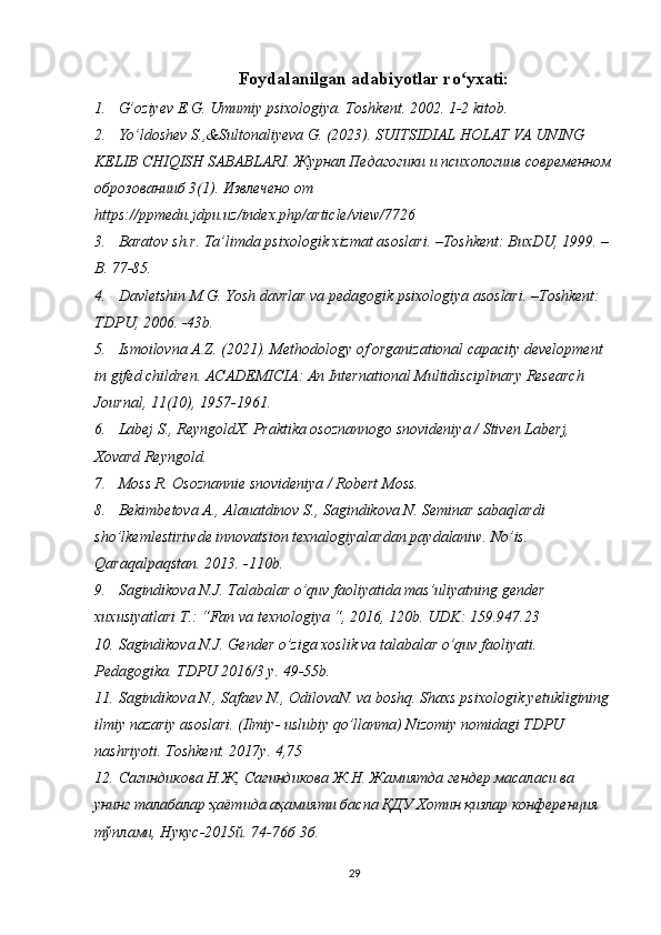 Foydalanilgan adabiyotlar ro yxati:ʻ
1. G’oziyev E.G. Umumiy psixologiya. Toshkent. 2002. 1-2 kitob.
2. Yo’ldoshev S.,&Sultonaliyeva G. (2023). SUITSIDIAL HOLAT VA UNING 
KELIB CHIQISH SABABLARI.  Журнал Педагогики и психологиив современном
оброзованииб 3(1). Извлечено от 
https :// ppmedu . jdpu . uz / index . php / article / view /7726
3. Baratov   sh . r .  Ta ’ limda   psixologik   xizmat   asoslari . – Toshkent :  BuxDU , 1999. –
B . 77-85.
4. Davletshin   M . G .  Yosh   davrlar   va   pedagogik   psixologiya   asoslari . – Toshkent : 
TDPU , 2006. -43 b .
5. Ismoilovna A.Z. (2021). Methodology of organizational capacity development 
in gifed children. ACADEMICIA: An International Multidisciplinary Research 
Journal, 11(10), 1957-1961.
6. Labej S., ReyngoldX. Praktika osoznannogo snovideniya / Stiven Laberj, 
Xovard Reyngold.
7. Moss R. Osoznannie snovideniya / Robert Moss.
8. Bekimbetova A., Alauatdinov S., Sagindikova N. Seminar sabaqlardi 
sho’lkemlestiriwde innovatsion texnalogiyalardan paydalaniw. No’is. 
Qaraqalpaqstan. 2013. -110b.
9. Sagindikova N.J. Talabalar o’quv faoliyatida mas’uliyatning gender 
xuxusiyatlari T.: “Fan va texnologiya “, 2016, 120b. UDK: 159.947.23
10. Sagindikova N.J. Gender o’ziga xoslik va talabalar o’quv faoliyati. 
Pedagogika. TDPU 2016/3 y. 49-55b.
11. Sagindikova N., Safaev N., OdilovaN. va boshq. Shaxs psixologik yetukligining
ilmiy nazariy asoslari. (Ilmiy- uslubiy qo’llanma) Nizomiy nomidagi TDPU 
nashriyoti. Toshkent. 2017y. 4,75
12. Сагиндикова Н.Ж, Сагиндикова Ж.Н. Жамиятда гендер масаласи ва 
унинг талабалар ҳаётида аҳамияти баспа ҚДУ Хотин қизлар конференция 
тўплами, Нукус-2015й. 74-76б 3б. 
29 