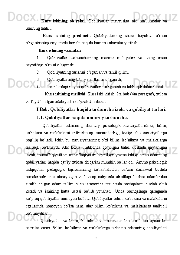     Kurs   ishining   ob’yekti.   Qobiliyatlar   mavzusiga   oid   ma lumotlar   vaʼ
ularning tahlili.
    Kurs   ishining   predmeti.   Qobiliyatlarning   shaxs   hayotida   o rnini	
ʻ
o rganishning qay tarzda borishi haqida ham mulohazalar yuritish.	
ʻ  
  Kurs ishining vazifalari. 
1. Qobiliyatlar   tushunchasining   mazmun-mohiyatini   va   uning   inson
hayotidagi o rnini o rganish;	
ʻ ʻ
2. Qobiliyatning turlarini o rganish va tahlil qilish;	
ʻ
3. Qobiliyatlarning tabiiy shartlarini o rganish;	
ʻ
4. Insonlardagi noyob qobiliyatlarni o rganish va tahlil qilishdan iborat.
ʻ   
        Kurs ishining tuzilishi.  Kurs ishi kirish, 2ta bob (4ta paragraf), xulosa
va foydalanilgan adabiyotlar ro yxatidan iborat.	
ʻ
I Bob. Qobiliyatlar haqida tushuncha izohi va qobiliyat turlari.
1.1. Qobiliyatlar haqida umumiy tushuncha.
    Qobiliyatlar   odamning   shunday   psixologik   xususiyatlaridirki,   bilim,
ko’nikma   va   malakalarni   orttirishning   samaradorligi,   tezligi   shu   xususiyatlarga
bog liq   bo ladi,   lekin   bu   xususiyatlarning   o’zi   bilim,   ko nikma   va   malakalarga	
ʼ ʼ ʼ
taalluqli   bo’lmaydi.   Aks   holda,   imtihonda   qo’yilgan   baho,   doskada   qaytarilgan
javob, muvaffaqiyatli va muvaffaqiyatsiz bajarilgan yozma ishiga qarab odamning
qobiliyatlari haqida qat’iy xulosa chiqarish mumkin bo lar edi. Ammo psixologik	
ʼ
tadqiqotlar   pedagogik   tajribalarning   ko`rsatishicha,   ba’zan   dastavval   boshda
nimalarnidir   qila   olmaydigan   va   buning   natijasida   atrofdagi   boshqa   odamlardan
ajralib   qolgan   odam   ta’lim   olish   jarayonida   tez   orada   boshqalarni   quvlab   o’tib
ketadi   va   ishining   katta   ustasi   bo’lib   yetishadi.   Unda   boshqalarga   qaraganda
ko proq qobiliyatlar nomoyon bo ladi. Qobiliyatlar bilim, ko nikma va malakalarni	
ʼ ʼ ʼ
egallashda   nomoyon   bo’lsa   ham,   ular   bilim,   ko’nikma   va   malakalarga   taalluqli
bo’lmaydilar.
    Qobiliyatlar   va   bilim,   ko’nikma   va   malakalar   biri-biri   bilan   aynan   bir
narsalar   emas.   Bilim,   ko nikma   va   malakalarga   nisbatan   odamning   qobiliyatlari	
ʼ
3 