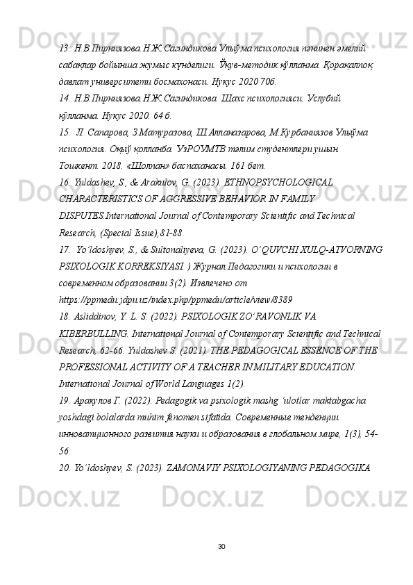 13. Н.В.Пирниязова.Н.Ж.Сагиндикова Улыўма психология пәнинен әмелий 
сабақлар бойынша жумыс күнделиги. Ўқув-методик қўлланма. Қорақалпоқ 
давлат университети босмахонаси. Нукус 2020 70б. 
14. Н.В.Пирниязова.Н.Ж.Сагиндикова. Шахс психологияси.  Услубий 
қўлланма. Нукус 2020. 64 б. 
15.  Л. Сапарова, З.Матуразова, Ш.Алланазарова, М.Курбаниязов Улыўма 
психология. Оқыў қолланба. УзРОУМТВ тәлим студентлери ушын. 
Тошкент. 2018. «Шолпан» баспаханасы. 161 бет.
16. Yuldashev, S., & Arakulov, G. (2023). ETHNOPSYCHOLOGICAL 
CHARACTERISTICS OF AGGRESSIVE BEHAVIOR IN FAMILY 
DISPUTES.International Journal of Contemporary Scientific and Technical 
Research, (Special Issue),81-88.
17.  Yo’ldoshyev, S., & Sultonaliyeva, G. (2023). O’QUVCHI XULQ-ATVORNING
PSIXOLOGIK KORREKSIYASI. )  Журнал Педагогики и психологии в 
современном образовании 3(2). Извлечено от 
https :// ppmedu . jdpu . uz / index . php / ppmedu / article / view /8389
18. Asliddinov, Y. L. S. (2022). PSIXOLOGIK ZO’RAVONLIK VA 
KIBERBULLING. International Journal of Contemporary Scientific and Technical
Research, 62-66. Yuldashev S. (2021). THE PEDAGOGICAL ESSENCE OF THE 
PROFESSIONAL ACTIVITY OF A TEACHER IN MILITARY EDUCATION. 
International Journal of World Languages 1(2).
19. Aракулов Г. (2022). Pedagogik va psixologik mashg ‘ulotlar maktabgacha 
yoshdagi bolalarda muhim fenomen sifatida. C овременные тенденции 
инноватционного развития науки и образования в глобальном мире, 1(3), 54-
56.
20. Yo’ldoshyev, S. (2023). ZAMONAVIY PSIXOLOGIYANING PEDAGOGIKA
30