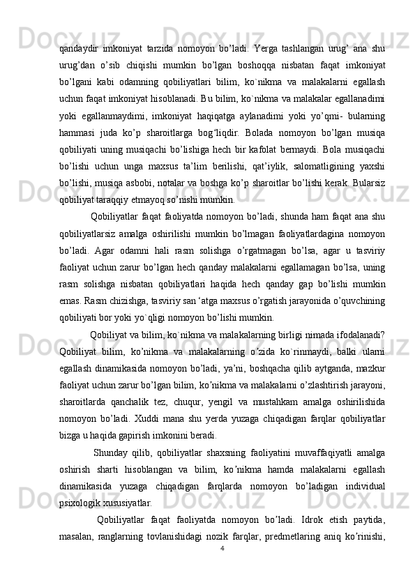 qandaydir   imkoniyat   tarzida   nomoyon   bo’ladi.   Yerga   tashlangan   urug’   ana   shu
urug’dan   o’sib   chiqishi   mumkin   bo’lgan   boshoqqa   nisbatan   faqat   imkoniyat
bo’lgani   kabi   odamning   qobiliyatlari   bilim,   ko`nikma   va   malakalarni   egallash
uchun faqat imkoniyat hisoblanadi. Bu bilim, ko`nikma va malakalar egallanadimi
yoki   egallanmaydimi,   imkoniyat   haqiqatga   aylanadimi   yoki   yo’qmi-   bularning
hammasi   juda   ko’p   sharoitlarga   bog liqdir.   Bolada   nomoyon   bo’lgan   musiqaʻ
qobiliyati   uning   musiqachi   bo’lishiga   hech   bir   kafolat   bermaydi.   Bola   musiqachi
bo’lishi   uchun   unga   maxsus   ta’lim   berilishi,   qat’iylik,   salomatligining   yaxshi
bo’lishi, musiqa asbobi, notalar va boshga ko’p sharoitlar bo’lishi kerak. Bularsiz
qobiliyat taraqqiy etmayoq so’nishi mumkin.
   Qobiliyatlar  faqat  faoliyatda nomoyon bo’ladi,  shunda ham  faqat  ana shu
qobiliyatlarsiz   amalga   oshirilishi   mumkin   bo’lmagan   faoliyatlardagina   nomoyon
bo’ladi.   Agar   odamni   hali   rasm   solishga   o’rgatmagan   bo’lsa,   agar   u   tasviriy
faoliyat   uchun   zarur   bo’lgan   hech   qanday   malakalarni   egallamagan   bo’lsa,   uning
rasm   solishga   nisbatan   qobiliyatlari   haqida   hech   qanday   gap   bo’lishi   mumkin
emas. Rasm chizishga, tasviriy san ‘atga maxsus o’rgatish jarayonida o’quvchining
qobiliyati bor yoki yo`qligi nomoyon bo’lishi mumkin.
   Qobiliyat va bilim, ko`nikma va malakalarning birligi nimada ifodalanadi?
Qobiliyat   bilim,   ko’nikma   va   malakalarning   o zida   ko`rinmaydi,   balki   ularni	
ʼ
egallash dinamikasida nomoyon bo’ladi, ya’ni, boshqacha qilib aytganda, mazkur
faoliyat uchun zarur bo’lgan bilim, ko nikma va malakalarni o’zlashtirish jarayoni,	
ʼ
sharoitlarda   qanchalik   tez,   chuqur,   yengil   va   mustahkam   amalga   oshirilishida
nomoyon   bo’ladi.   Xuddi   mana   shu   yerda   yuzaga   chiqadigan   farqlar   qobiliyatlar
bizga u haqida gapirish imkonini beradi.
    Shunday   qilib,   qobiliyatlar   shaxsning   faoliyatini   muvaffaqiyatli   amalga
oshirish   sharti   hisoblangan   va   bilim,   ko nikma   hamda   malakalarni   egallash	
ʼ
dinamikasida   yuzaga   chiqadigan   farqlarda   nomoyon   bo’ladigan   individual
psixologik xususiyatlar.
    Qobiliyatlar   faqat   faoliyatda   nomoyon   bo ladi.   Idrok   etish   paytida,	
ʼ
masalan,   ranglarning   tovlanishidagi   nozik   farqlar,   predmetlaring   aniq   ko rinishi,	
ʼ
4 