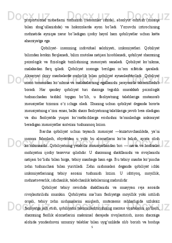 proportsional   nisbatlarni   tushunish   (rassomlar   ishida),   absolyut   eshitish   (musiqa
bilan   shug’ullanishda)   va   hokozolarda   ayon   bo ladi.   Yozuvchi   ixtirochiningʼ
mehnatida   ayniqsa   zarur   bo’ladigan   ijodiy   hayol   ham   qobiliyatlar   uchun   katta
ahamiyatga ega. 
    Qobiliyat-   insonning   individual   salohiyati,   imkoniyatlari.   Qobiliyat
bilimdan keskin farqlanadi, bilim mutolaa natijasi hisoblanadi, qobiliyat shaxsning
psixologik   va   fiziologik   tuzilishining   xususiyati   sanaladi.   Qobiliyat   ko nikma,	
ʻ
malakadan   farq   qiladi.   Qobiliyat   insonga   berilgan   in om   sifatida   qaraladi.	
ʼ
Aksariyat   ilmiy   manbalarda   mohirlik   bilan   qobiliyat   aynanlashtiriladi.   Qobiliyat
inson tomonidan ko nikma va malakalarning egallanishi  jarayonida takomillashib	
ʻ
boradi.   Har   qanday   qobiliyat   turi   shaxsga   tegishli   murakkab   psixologik
tushunchadan   tashkil   topgan   bo lib,   u   faoliyatning   talablariga   mutanosib	
ʻ
xususiyatlar   tizimini   o z   ichiga   oladi.   Shuning   uchun   qobiliyat   deganda   birorta	
ʻ
xususiyatning o zini emas, balki shaxs faoliyatining talablariga javob bera oladigan	
ʻ
va   shu   faoliyatda   yuqori   ko rsatkichlarga   erishishni   ta minlashga   imkoniyat	
ʻ ʼ
beradigan xususiyatlar sintezini tushunmoq lozim. 
    Barcha   qobiliyat   uchun   tayanch   xususiyat   —kuzatuvchanlikda,   ya ni	
ʼ
insonni   fahmlash,   obyektdan   u   yoki   bu   alomatlarni   ko ra   bilish,   ajrata   olish	
ʻ
ko nikmasidir.   Qobiliyatning   yetakchi   xususiyatlaridan   biri   —   narsa   va   hodisalar	
ʻ
mohiyatini   ijodiy   tasavvur   qilishdir.   U   shaxsning   shakllanishi   va   rivojlanishi
natijasi  bo lishi  bilan birga, tabiiy manbaga ham  ega. Bu tabiiy manba ko pincha	
ʻ ʻ
zehn   tushunchasi   bilan   yuritiladi.   Zehn   nishonalari   deganda   qobiliyat   ichki
imkoniyatlarining   tabiiy   asosini   tushunish   lozim.   U   ishtiyoq,   moyillik,
mehnatsevarlik, ishchanlik, talabchanlik kabilarning mahsulidir. 
    Qobiliyat   tabiiy   ravishda   shakllanishi   va   muayyan   reja   asosida
rivojlantirilishi   mumkin.   Qobiliyatni   ma lum   faoliyatga   moyillik   yoki   intilish	
ʼ
orqali,   tabiiy   zehn   nishonalarini   aniqlash,   mutaxassis   rahbarligida   uzluksiz
faoliyatga jalb etish, qobiliyatni takomillashtirishning maxsus vositalarini qo llash,	
ʻ
shaxsning   faollik   alomatlarini   maksimal   darajada   rivojlantirish,   inson   shaxsiga
alohida   yondashuvni   umumiy   talablar   bilan   uyg unlikda   olib   borish   va   boshqa	
ʻ
5 